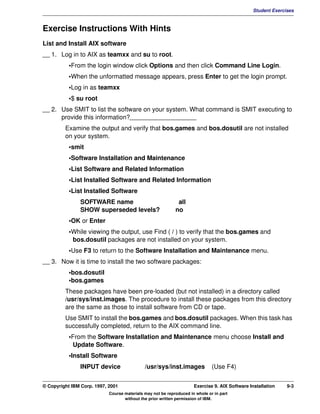 V1.0.1   BKM2MIF
                                                                                                        Student Exercises



         Exercise Instructions With Hints
         List and Install AIX software
         __ 1. Log in to AIX as teamxx and su to root.
                    •From the login window click Options and then click Command Line Login.
                    •When the unformatted message appears, press Enter to get the login prompt.
                    •Log in as teamxx
                    •$ su root
         __ 2. Use SMIT to list the software on your system. What command is SMIT executing to
               provide this information?___________________
                  Examine the output and verify that bos.games and bos.dosutil are not installed
                  on your system.
                    •smit
                    •Software Installation and Maintenance
                    •List Software and Related Information
                    •List Installed Software and Related Information
                    •List Installed Software
                        SOFTWARE name                                 all
                        SHOW superseded levels?                      no
                    •OK or Enter
                    •While viewing the output, use Find ( / ) to verify that the bos.games and
                     bos.dosutil packages are not installed on your system.
                    •Use F3 to return to the Software Installation and Maintenance menu.
         __ 3. Now it is time to install the two software packages:
                    •bos.dosutil
                    •bos.games
                  These packages have been pre-loaded (but not installed) in a directory called
                  /usr/sys/inst.images. The procedure to install these packages from this directory
                  are the same as those to install software from CD or tape.
                  Use SMIT to install the bos.games and bos.dosutil packages. When this task has
                  successfully completed, return to the AIX command line.
                    •From the Software Installation and Maintenance menu choose Install and
                     Update Software.
                    •Install Software
                        INPUT device                  /usr/sys/inst.images             (Use F4)


         © Copyright IBM Corp. 1997, 2001                                     Exercise 9. AIX Software Installation   9-3
                                     Course materials may not be reproduced in whole or in part
                                            without the prior written permission of IBM.
 