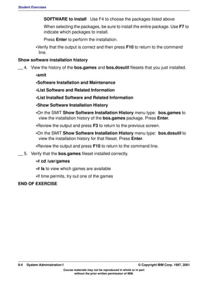 Student Exercises


                SOFTWARE to install Use F4 to choose the packages listed above
                When selecting the packages, be sure to install the entire package. Use F7 to
                indicate which packages to install.
                Press Enter to perform the installation.
           •Verify that the output is correct and then press F10 to return to the command
            line.
Show software installation history
__ 4. View the history of the bos.games and bos.dosutil filesets that you just installed.
           •smit
           •Software Installation and Maintenance
           •List Software and Related Information
           •List Installed Software and Related Information
           •Show Software Installation History
           •On the SMIT Show Software Installation History menu type: bos.games to
            view the installation history of the bos.games package. Press Enter.
           •Review the output and press F3 to return to the previous screen.
           •On the SMIT Show Software Installation History menu type: bos.dosutil to
            view the installation history for that fileset. Press Enter.
           •Review the output and press F10 to return to the command line.
__ 5. Verify that the bos.games fileset installed correctly.
           •# cd /usr/games
           •# ls to view which games are available
           •If time permits, try out one of the games
END OF EXERCISE




9-4   System Administration I                                                    © Copyright IBM Corp. 1997, 2001
                            Course materials may not be reproduced in whole or in part
                                   without the prior written permission of IBM.
 