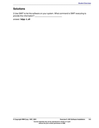 V1.0.1   BKM2MIF
                                                                                                        Student Exercises



         Solutions
         2.Use SMIT to list the software on your system. What command is SMIT executing to
         provide this information? _________________________
         answer: lslpp -L all




         © Copyright IBM Corp. 1997, 2001                                     Exercise 9. AIX Software Installation   9-5
                                     Course materials may not be reproduced in whole or in part
                                            without the prior written permission of IBM.
 