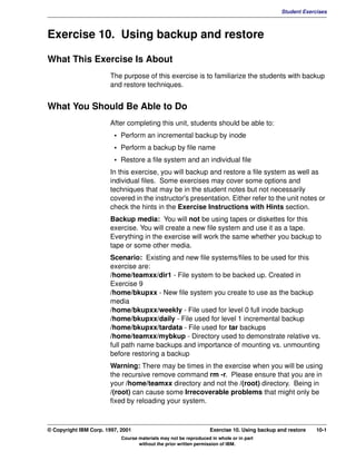 V1.0.1   BKM2MIF
                                                                                                       Student Exercises



         Exercise 10. Using backup and restore

         What This Exercise Is About
                                The purpose of this exercise is to familiarize the students with backup
                                and restore techniques.


         What You Should Be Able to Do
                                After completing this unit, students should be able to:
                                  • Perform an incremental backup by inode
                                  • Perform a backup by file name
                                  • Restore a file system and an individual file
                                In this exercise, you will backup and restore a file system as well as
                                individual files. Some exercises may cover some options and
                                techniques that may be in the student notes but not necessarily
                                covered in the instructor's presentation. Either refer to the unit notes or
                                check the hints in the Exercise Instructions with Hints section.
                                Backup media: You will not be using tapes or diskettes for this
                                exercise. You will create a new file system and use it as a tape.
                                Everything in the exercise will work the same whether you backup to
                                tape or some other media.
                                Scenario: Existing and new file systems/files to be used for this
                                exercise are:
                                /home/teamxx/dir1 - File system to be backed up. Created in
                                Exercise 9
                                /home/bkupxx - New file system you create to use as the backup
                                media
                                /home/bkupxx/weekly - File used for level 0 full inode backup
                                /home/bkupxx/daily - File used for level 1 incremental backup
                                /home/bkupxx/tardata - File used for tar backups
                                /home/teamxx/mybkup - Directory used to demonstrate relative vs.
                                full path name backups and importance of mounting vs. unmounting
                                before restoring a backup
                                Warning: There may be times in the exercise when you will be using
                                the recursive remove command rm -r. Please ensure that you are in
                                your /home/teamxx directory and not the /(root) directory. Being in
                                /(root) can cause some Irrecoverable problems that might only be
                                fixed by reloading your system.



         © Copyright IBM Corp. 1997, 2001                                   Exercise 10. Using backup and restore   10-1
                                     Course materials may not be reproduced in whole or in part
                                            without the prior written permission of IBM.
 