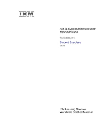 V1.1




       AIX 5L System Administration I:
       Implementation

       (Course Code AU14)

       Student Exercises
       ERC 7.0




       IBM Learning Services
       Worldwide Certified Material
 