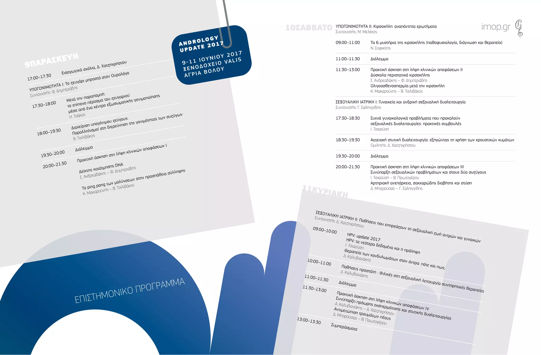 ΕΠΙΣΤΗΜΟΝΙΚΟ ΠΡΟΓΡΑΜΜΑ
17:00–17:30
Εισαγωγικά σχόλια, ∆. Χατζηχρήστου
ΥΠΟΓΟΝΙΜΟΤΗΤΑ Ι: Το ζευγάρι µπροστά στον Ουρολόγο
Συντονιστής: Φ. ∆ηµητριάδης
17:30–18:00
Μετά την παραποµπή:
το επίπονο πέρασµα του ζευγαριού
µέσα από ένα κέντρο εξωσωµατικής γονιµοποίησης
Η. Τσάκος
18:00–19:30
∆ιαχείριση υπογόνιµου ζεύγους:
Παραλληλισµοί στη διερεύνηση της γονιµότητας των συζύγων
Β. Τσιλιβάκος
19:30–20:00
∆ιάλειµµα
20:00–21:30
Πρακτική άσκηση στη λήψη κλινικών αποφάσεων Ι
∆είκτης κατάτµησης DNA
Σ. Ανδρεαδάκης – Φ. ∆ηµητριάδης
Το ping pong των µολύνσεων στην προσπάθεια σύλληψης
Κ. Μακαρούνης – Β. Τσιλιβάκος
ΣΕΞΟΥΑΛΙΚΗ ΙΑΤΡΙΚΗ ΙΙ: Παθήσεις που επηρεάζουν τη σεξουαλική ζωή αντρών και γυναικών
Συντονιστής: ∆. Χατζηχρήστου
09:00–10:00
HPV: update 2017HPV: τα νεότερα δεδοµένα και η πρόληψη
Ι. Τσιαούση
Θεραπεία των κονδυλωµάτων στον άντρα: πότε και πως;
∆. Καλυβιανάκης10:00–11:00
Παθήσεις προστάτη : Φιλικές στη σεξουαλική λειτουργία συντηρητικές θεραπείες
∆. Καλυβιανάκης11:00–11:30
∆ιάλειµµα11:30–13:00
Πρακτική άσκηση στη λήψη κλινικών αποφάσεων IV
Συνύπαρξη πρόωρης εκσπερµάτισης και στυτικής δυσλειτουργίας
∆. Καλυβιανάκης – ∆. Χατζηχρήστου
Αντιµετώπιση τραυµάτων πέους
∆. Μπορούσας – Β. Πρωτογέρου
13:00–13:30
Συµπεράσµατα
ΥΠΟΓΟΝΙΜΟΤΗΤΑ ΙΙ: Κιρσοκήλη: αναπάντητα ερωτήµατα
Συντονιστής: Μ. Μελέκος
09:00–11:00 Τα 6 µυστήρια της κιρσοκήλης (παθοφυσιολογία, διάγνωση και θεραπεία)
Ν. Σοφικίτης
11:00–11:30 ∆ιάλειµµα
11:30–13:00 Πρακτική άσκηση στη λήψη κλινικών αποφάσεων ΙΙ
∆ύσκολα περιστατικά κιρσοκήλης
Σ. Ανδρεαδάκης – Φ. ∆ηµητριάδης
Ολιγοασθενοσπερµία µετά την κιρσοκήλη
Κ. Μακαρούνης – Β. Τσιλιβάκος
ΣΕΞΟΥΑΛΙΚΗ ΙΑΤΡΙΚΗ Ι: Γυναικεία και ανδρική σεξουαλική δυσλειτουργία
Συντονιστής: Γ. Σαλπιγγίδης
17:30–18:30 Συχνά γυναικολογικά προβλήµατα που προκαλούν
σεξουαλικές δυσλειτουργίες: πρακτικές συµβουλές
Ι. Τσιαούση
18:30–19:30 Αγγειακή στυτική δυσλειτουργία: εξηγώντας τη χρήση των κρουστικών κυµάτων
Οµιλητής: ∆. Χατζηχρήστου
19:30–20:00 ∆ιάλειµµα
20:00–21:30 Πρακτική άσκηση στη λήψη κλινικών αποφάσεων ΙΙΙ
Συνύπαρξη σεξουαλικών προβληµάτων και στους δύο συζύγους
Ι. Τσιαούση – Β. Πρωτογέρου
Αρτηριακή ανεπάρκεια, σακχαρώδης διαβήτης και στύση
∆. Μπορούσας – Γ. Σαλπιγγίδης
9ΠΑΡΑΣΚΕΥΗ
11ΚΥΡΙΑΚΗ
10ΣΑΒΒΑΤΟ imop.gr
 
