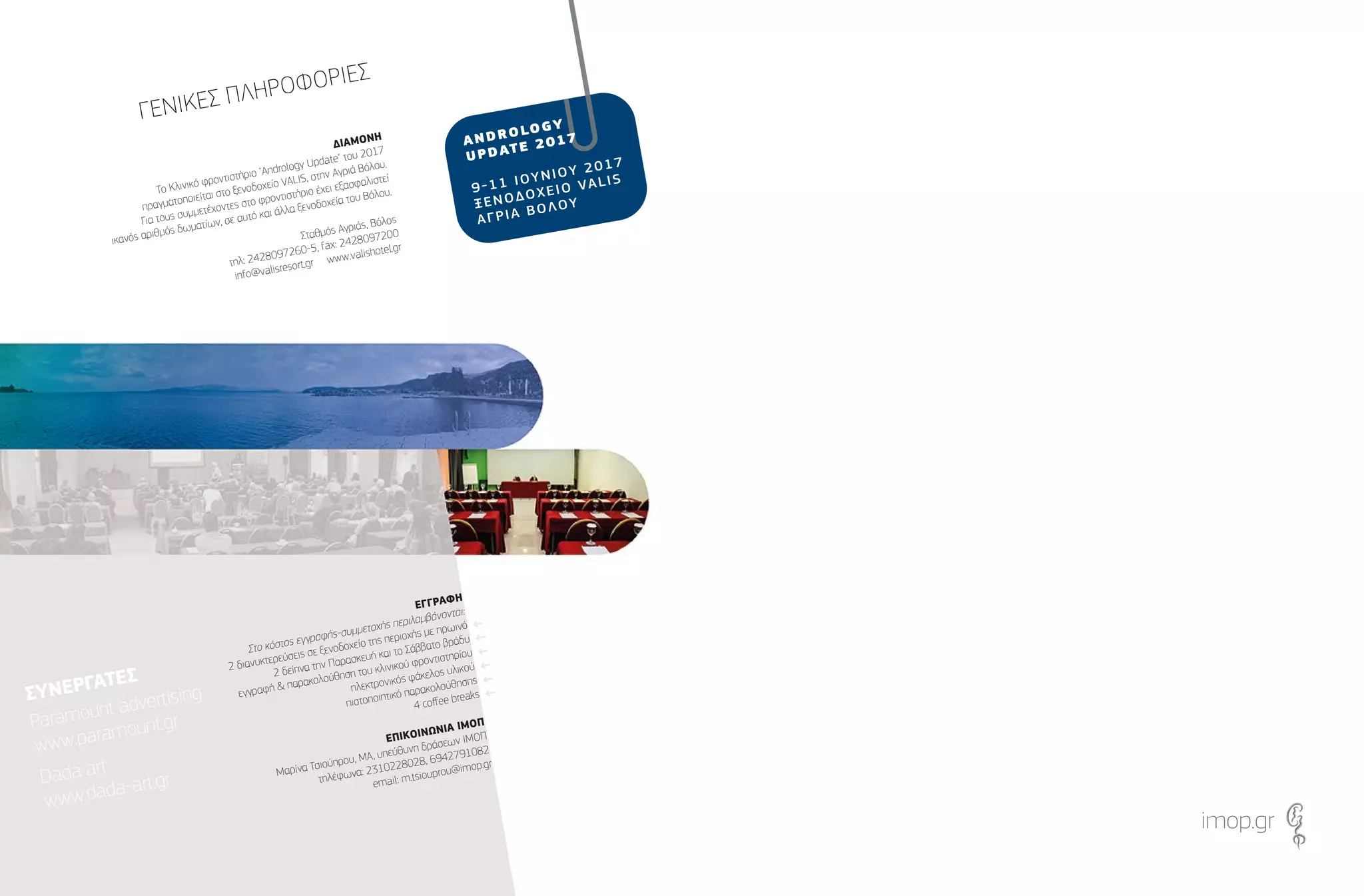 ∆ΙΑΜΟΝΗ
Το Κλινικό φροντιστήριο "Andrology Update" του 2017
πραγµατοποιείται στο ξενοδοχείο VALIS, στην Αγριά Βόλου.
Για τους συµµετέχοντες στο φροντιστήριο έχει εξασφαλιστεί
ικανός αριθµός δωµατίων, σε αυτό και άλλα ξενοδοχεία του Βόλου.
Σταθµός Αγριάς, Βόλος
τηλ: 2428097260-5, fax: 2428097200
info@valisresort.gr www.valishotel.gr
ΕΓΓΡΑΦΗ
Στο κόστος εγγραφής-συµµετοχής περιλαµβάνονται:
2 διανυκτερεύσεις σε ξενοδοχείο της περιοχής µε πρωινό
2 δείπνα την Παρασκευή και το Σάββατο βράδυ
εγγραφή & παρακολούθηση του κλινικού φροντιστηρίου
ηλεκτρονικός φάκελος υλικού
πιστοποιητικό παρακολούθησης
4 coﬀee breaks
ΕΠΙΚΟΙΝΩΝΙΑ ΙΜΟΠ
Μαρίνα Τσιούπρου, ΜΑ, υπεύθυνη δράσεων ΙΜΟΠ
τηλέφωνα: 2310228028, 6942791082
email: m.tsiouprou@imop.gr
←
←
←
←
←
←
imop.gr
ΓΕΝΙΚΕΣ ΠΛΗΡΟΦΟΡΙΕΣ
ΣΥΝΕΡΓΑΤΕΣ
Paramount advertising
www.paramount.gr
Dada art
www.dada-art.gr
ΣΥΝΕΡΓΑΤΕΣ
Paramount advertising
www.paramount.gr
Dada art
www.dada-art.gr
 