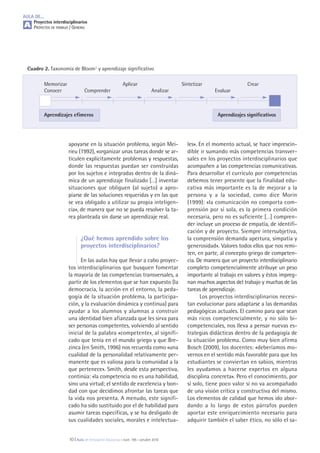 les». En el momento actual, se hace imprescin-
dible ir sumando más competencias transver-
sales en los proyectos interdisciplinarios que
acompañen a las competencias comunicativas.
Para desarrollar el currículo por competencias
debemos tener presente que la finalidad edu-
cativa más importante es la de mejorar a la
persona y a la sociedad, como dice Morin
(1999): «la comunicación no comporta com-
prensión por sí sola, es la primera condición
necesaria, pero no es suficiente […] compren-
der incluye un proceso de empatía, de identifi-
cación y de proyecto. Siempre intersubjetiva,
la comprensión demanda apertura, simpatía y
generosidad». Valores todos ellos que nos remi-
ten, en parte, al concepto griego de competen-
cia. De manera que un proyecto interdisciplinario
completo competencialmente atribuye un peso
importante al trabajo en valores y éstos impreg-
nan muchos aspectos del trabajo y muchas de las
tareas de aprendizaje.
Los proyectos interdisciplinarios necesi-
tan evolucionar para adaptarse a las demandas
pedagógicas actuales. El camino para que sean
más ricos competencialmente, y no sólo bi-
competenciales, nos lleva a pensar nuevas es-
trategias didácticas dentro de la pedagogía de
la situación problema. Como muy bien afirma
Bosch (2009), los docentes: «deberíamos mo-
vernos en el sentido más favorable para que los
estudiantes se conviertan en sabios, mientras
les ayudamos a hacerse expertos en alguna
disciplina concreta». Pero el conocimiento, por
sí solo, tiene poco valor si no va acompañado
de una visión crítica y constructiva del mismo.
Los elementos de calidad que hemos ido abor-
dando a lo largo de estos párrafos pueden
aportar este enriquecimiento necesario para
adquirir también el saber ético, no sólo el sa-
apoyarse en la situación problema, según Mei-
rieu (1992), «organizar unas tareas donde se ar-
ticulen explícitamente problemas y respuestas,
donde las respuestas puedan ser construidas
por los sujetos e integradas dentro de la diná-
mica de un aprendizaje finalizado […] inventar
situaciones que obliguen (al sujeto) a apro-
piarse de las soluciones requeridas y en las que
se vea obligado a utilizar su propia inteligen-
cia», de manera que no se pueda resolver la ta-
rea planteada sin darse un aprendizaje real.
¿Qué hemos aprendido sobre los
proyectos interdisciplinarios?
En las aulas hay que llevar a cabo proyec-
tos interdisciplinarios que busquen fomentar
la mayoría de las competencias transversales, a
partir de los elementos que se han expuesto (la
democracia, la acción en el entorno, la peda-
gogía de la situación problema, la participa-
ción, y la evaluación dinámica y continua) para
ayudar a los alumnos y alumnas a construir
una identidad bien afianzada que les sirva para
ser personas competentes, volviendo al sentido
inicial de la palabra «competente», al signifi-
cado que tenía en el mundo griego y que Bre-
zinca (en Smith, 1996) nos recuerda como «una
cualidad de la personalidad relativamente per-
manente que es valiosa para la comunidad a la
que pertenece». Smith, desde esta perspectiva,
continúa: «la competencia no es una habilidad,
sino una virtud; el sentido de excelencia y bon-
dad con que decidimos afrontar las tareas que
la vida nos presenta. A menudo, este signifi-
cado ha sido sustituido por el de habilidad para
asumir tareas específicas, y se ha desligado de
sus cualidades sociales, morales e intelectua-
Cuadro 2. Taxonomía de Bloom1 y aprendizaje significativo
Memorizar Aplicar Sintetizar Crear
Conocer Comprender Analizar Evaluar
Aprendizajes efímeros Aprendizajes significativos
AULA DE...
Proyectos interdisciplinarios
PROYECTOS DE TRABAJO / GENERAL
10 | Aula de Innovación Educativa • núm. 195 • octubre 2010
A
 