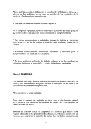 Atento que los papeles de trabajo son el vínculo entre el trabajo de campo y el
informe de los auditores, sirven como un registro de los resultados de la
auditoría y fundamento de sus opiniones.


A tales efectos deben reunir determinados requisitos:


* Ser completos y precisos, contener información suficiente, de modo que para
su comprensión no se requieran explicaciones orales complementarias.


* Ser claros, comprensibles y detallados, incluyendo índices y referencias
adecuadas con el fin de resultar entendibles para cualquier idóneo en la
materia.


* Contener exclusivamente información importante y relevante para el
cumplimiento de los objetivos de la auditoría.


* Contener evidencia suficiente del trabajo realizado y de las conclusiones
obtenidas, facilitando la supervisión y revisión de las tareas efectuadas.




IIIb - 4. 3 CONTENIDO:


Los papeles de trabajo deberán incluir la descripción de la tarea realizada, los
datos y los antecedentes recogidos durante el desarrollo de la tarea y las
conclusiones sobre el examen practicado.


* Descripción de la tarea realizada:


Dado que el proceso de auditoría se inicia con la planificación, deberá
encontrarse el plan dentro de los papeles de trabajo, así como también las
modificaciones del mismo.


También se deberán incluir los programas de auditoría que actúen como
registro adecuado de los procedimientos efectuados, indicando claramente las
razones que originaron la decisión de aplicar los mentados procedimientos


                                       14
 