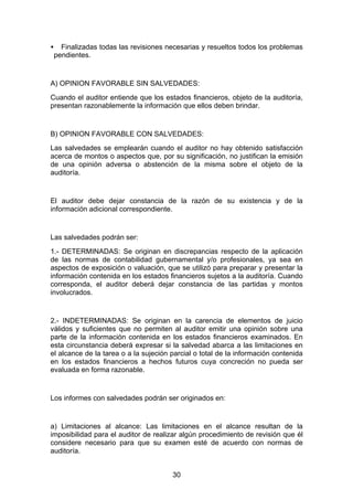 •     Finalizadas todas las revisiones necesarias y resueltos todos los problemas
    pendientes.


A) OPINION FAVORABLE SIN SALVEDADES:
Cuando el auditor entiende que los estados financieros, objeto de la auditoría,
presentan razonablemente la información que ellos deben brindar.


B) OPINION FAVORABLE CON SALVEDADES:
Las salvedades se emplearán cuando el auditor no hay obtenido satisfacción
acerca de montos o aspectos que, por su significación, no justifican la emisión
de una opinión adversa o abstención de la misma sobre el objeto de la
auditoría.


El auditor debe dejar constancia de la razón de su existencia y de la
información adicional correspondiente.


Las salvedades podrán ser:
1.- DETERMINADAS: Se originan en discrepancias respecto de la aplicación
de las normas de contabilidad gubernamental y/o profesionales, ya sea en
aspectos de exposición o valuación, que se utilizó para preparar y presentar la
información contenida en los estados financieros sujetos a la auditoría. Cuando
corresponda, el auditor deberá dejar constancia de las partidas y montos
involucrados.


2.- INDETERMINADAS: Se originan en la carencia de elementos de juicio
válidos y suficientes que no permiten al auditor emitir una opinión sobre una
parte de la información contenida en los estados financieros examinados. En
esta circunstancia deberá expresar si la salvedad abarca a las limitaciones en
el alcance de la tarea o a la sujeción parcial o total de la información contenida
en los estados financieros a hechos futuros cuya concreción no pueda ser
evaluada en forma razonable.


Los informes con salvedades podrán ser originados en:


a) Limitaciones al alcance: Las limitaciones en el alcance resultan de la
imposibilidad para el auditor de realizar algún procedimiento de revisión que él
considere necesario para que su examen esté de acuerdo con normas de
auditoría.


                                        30
 