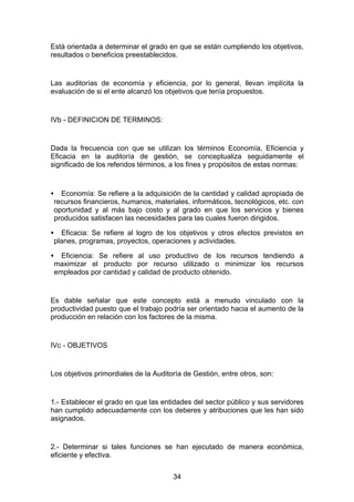 Está orientada a determinar el grado en que se están cumpliendo los objetivos,
resultados o beneficios preestablecidos.


Las auditorías de economía y eficiencia, por lo general, llevan implícita la
evaluación de si el ente alcanzó los objetivos que tenía propuestos.


IVb - DEFINICION DE TERMINOS:


Dada la frecuencia con que se utilizan los términos Economía, Eficiencia y
Eficacia en la auditoría de gestión, se conceptualiza seguidamente el
significado de los referidos términos, a los fines y propósitos de estas normas:



•     Economía: Se refiere a la adquisición de la cantidad y calidad apropiada de
    recursos financieros, humanos, materiales, informáticos, tecnológicos, etc. con
    oportunidad y al más bajo costo y al grado en que los servicios y bienes
    producidos satisfacen las necesidades para las cuales fueron dirigidos.

•     Eficacia: Se refiere al logro de los objetivos y otros efectos previstos en
    planes, programas, proyectos, operaciones y actividades.

•     Eficiencia: Se refiere al uso productivo de los recursos tendiendo a
    maximizar el producto por recurso utilizado o minimizar los recursos
    empleados por cantidad y calidad de producto obtenido.


Es dable señalar que este concepto está a menudo vinculado con la
productividad puesto que el trabajo podría ser orientado hacia el aumento de la
producción en relación con los factores de la misma.


IVc - OBJETIVOS


Los objetivos primordiales de la Auditoría de Gestión, entre otros, son:


1.- Establecer el grado en que las entidades del sector público y sus servidores
han cumplido adecuadamente con los deberes y atribuciones que les han sido
asignados.


2.- Determinar si tales funciones se han ejecutado de manera económica,
eficiente y efectiva.


                                         34
 