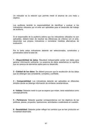 Un indicador es la relación que permite medir el alcance de una meta u
objetivo.


Los auditores tendrán la responsabilidad de identificar y evaluar si los
indicadores utilizados por el ente son aplicables para el desarrollo del trabajo
de auditoría.


Si el responsable de la auditoría estima que los indicadores utilizados no son
aplicables, deberá tratar de resolver las diferencias de criterios con el ente,
desarrollar sus propios indicadores o considerar medidas alternativas de
evaluación.


Por lo tanto estos indicadores deberán ser seleccionados, construidos y
ponderados sobre la base de:


1 - Disponibilidad de datos: Resultará indispensable contar con datos para
generar información suficiente. La ausencia de datos estadísticos no significa
que se carezca de elementos aptos para su desarrollo.


2 - Calidad de los datos: Se deberá procurar que la recolección de los datos
que se obtengan sea consistente, completa y confiable.


3 - Comparabilidad: Los indicadores deberán ser aplicables en diferentes
ámbitos donde se obtenga información de similares características.


4 - Validez: Deberán medir lo que se espera que midan, tanto estadística como
conceptualmente.


5 - Pertinencia: Deberán guardar correspondencia con los objetivos de las
políticas, planes, proyectos, operaciones, actividades o estándares en cuestión.


6 - Sensibilidad: Deberán poder reflejar los cambios que se han producido en
la realidad observada.




                                      41
 