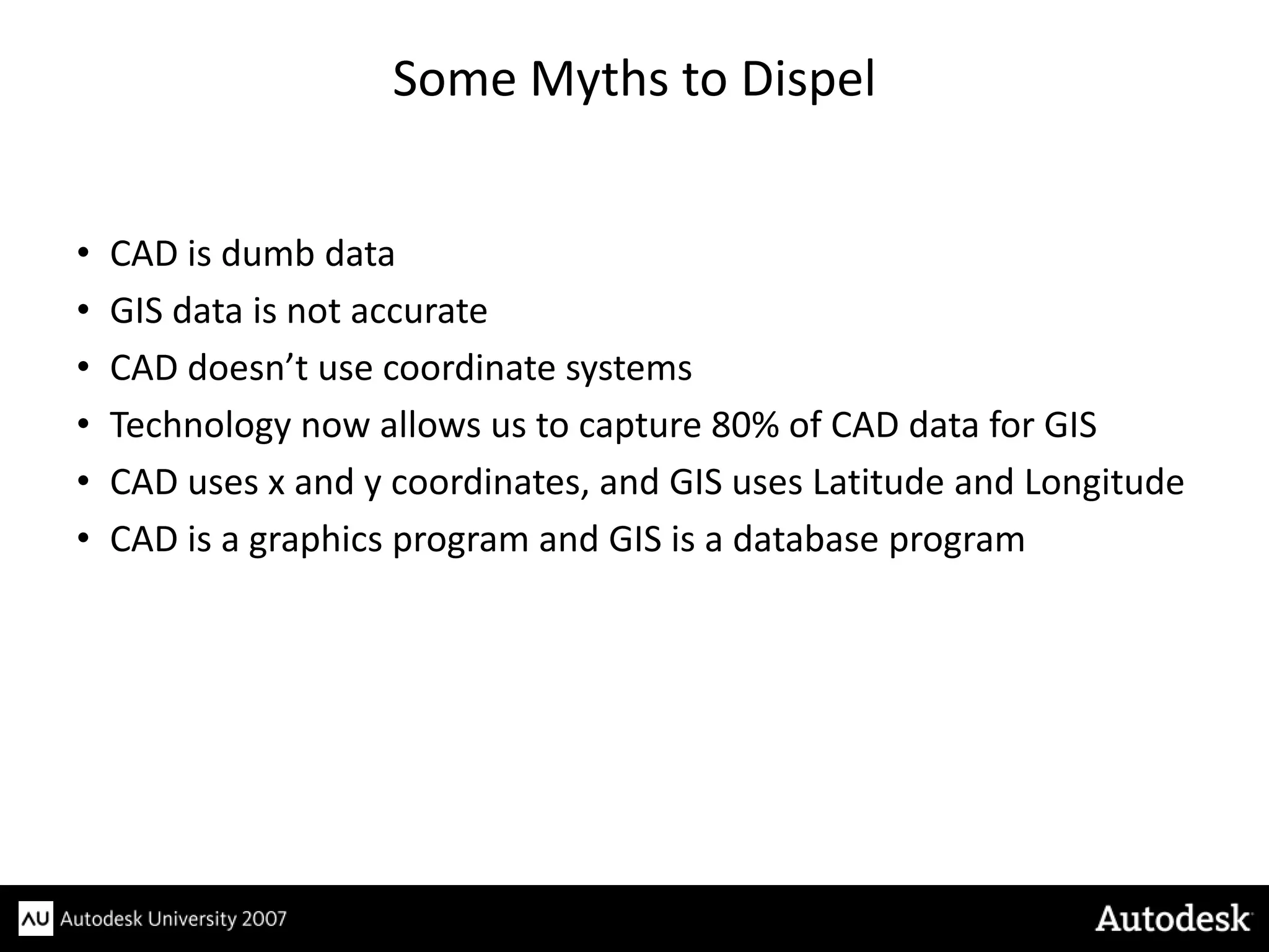 Some Myths to Dispel


•   CAD is dumb data
•   GIS data is not accurate
•   CAD doesn’t use coordinate systems
•   Technology now allows us to capture 80% of CAD data for GIS
•   CAD uses x and y coordinates, and GIS uses Latitude and Longitude
•   CAD is a graphics program and GIS is a database program
 