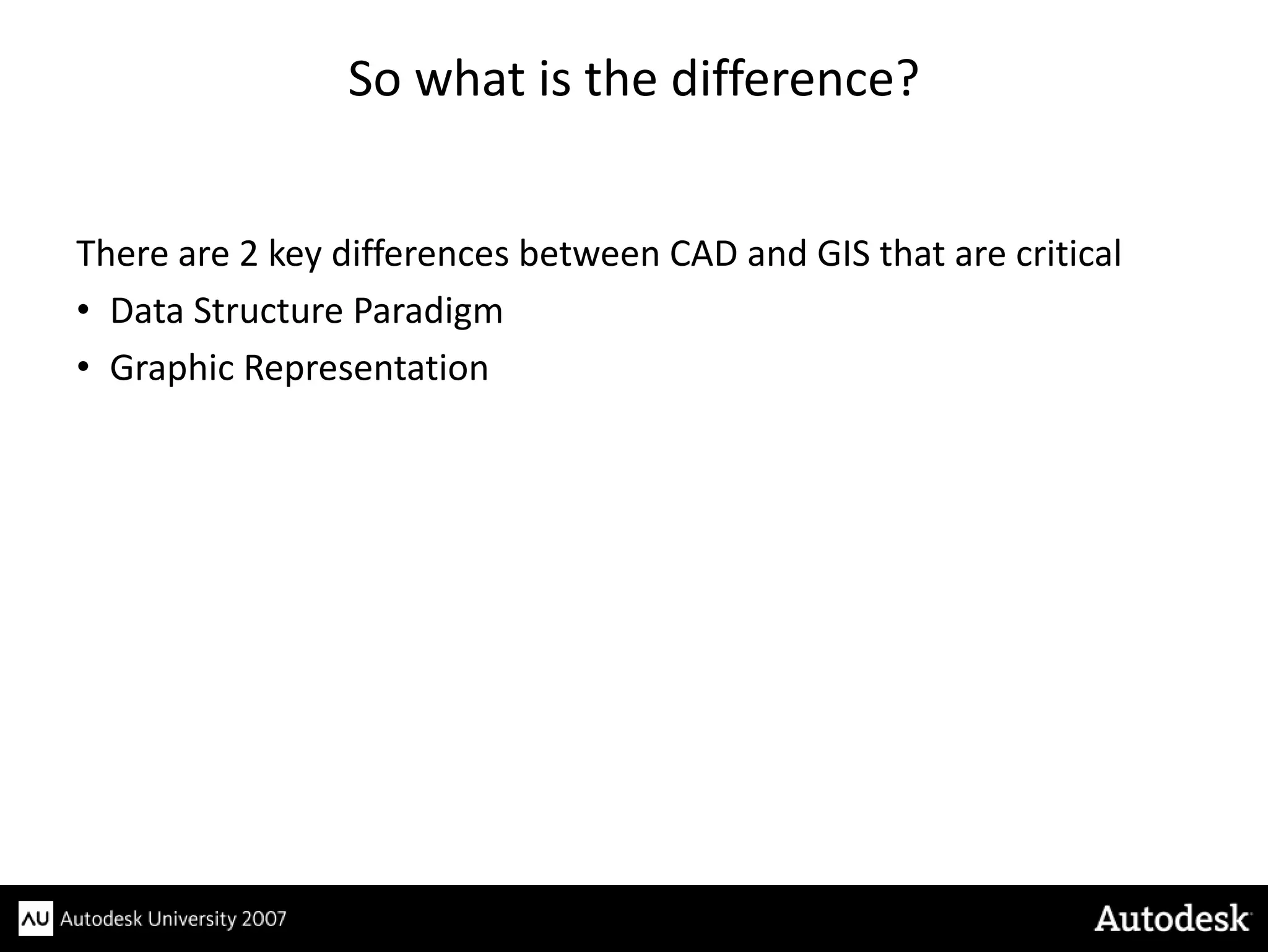 So what is the difference?


There are 2 key differences between CAD and GIS that are critical
• Data Structure Paradigm
• Graphic Representation
 