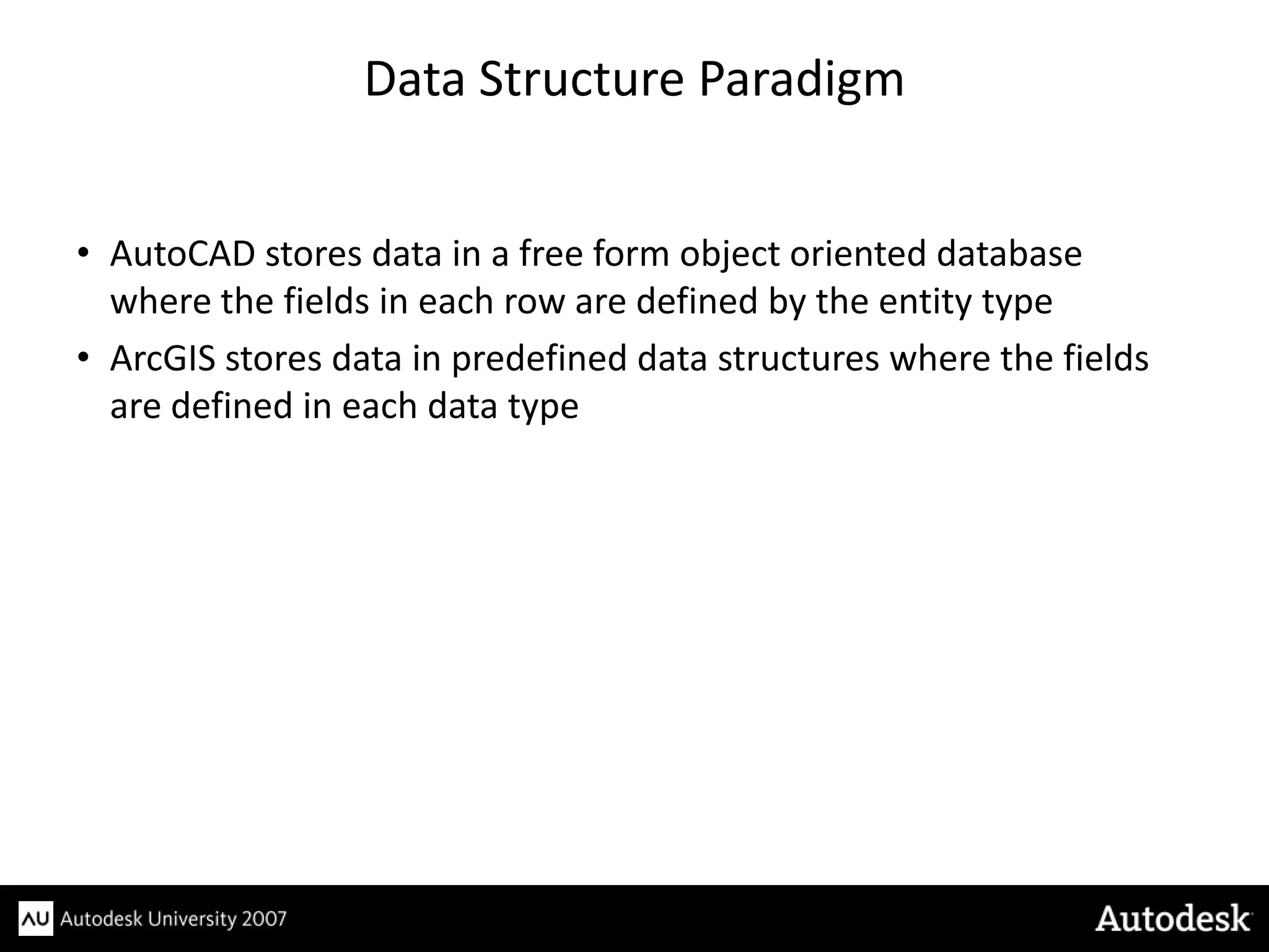 Data Structure Paradigm


• AutoCAD stores data in a free form object oriented database
  where the fields in each row are defined by the entity type
• ArcGIS stores data in predefined data structures where the fields
  are defined in each data type
 