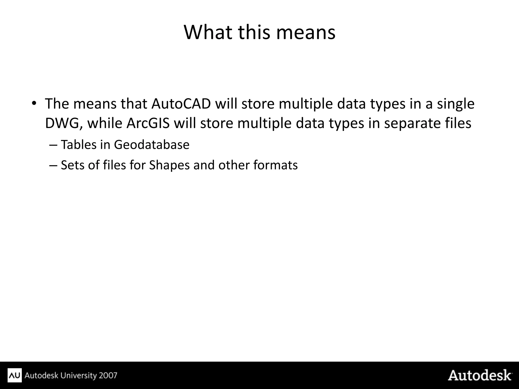 What this means


• The means that AutoCAD will store multiple data types in a single
  DWG, while ArcGIS will store multiple data types in separate files
  – Tables in Geodatabase
  – Sets of files for Shapes and other formats
 