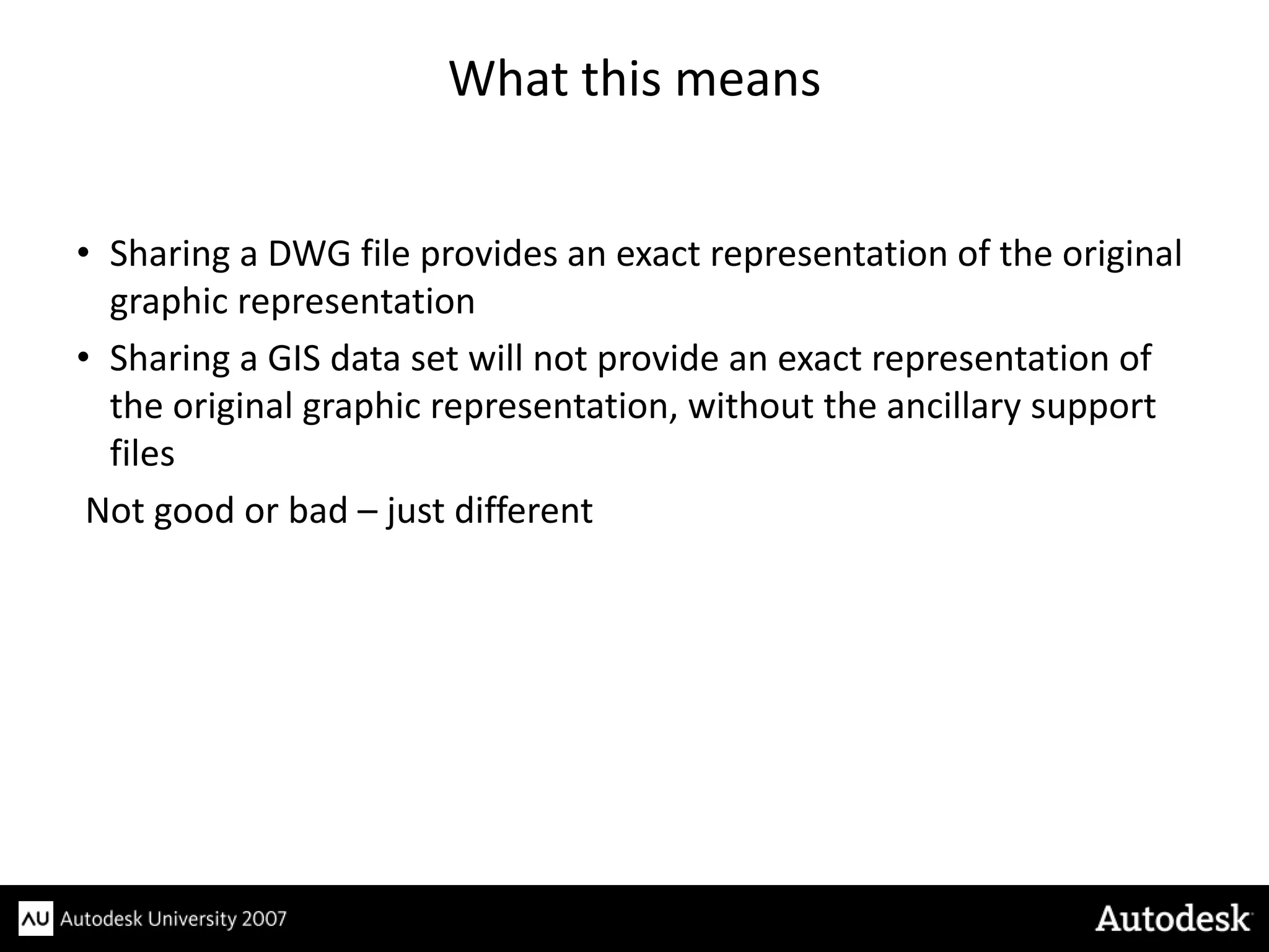What this means


• Sharing a DWG file provides an exact representation of the original
  graphic representation
• Sharing a GIS data set will not provide an exact representation of
  the original graphic representation, without the ancillary support
  files
 Not good or bad – just different
 