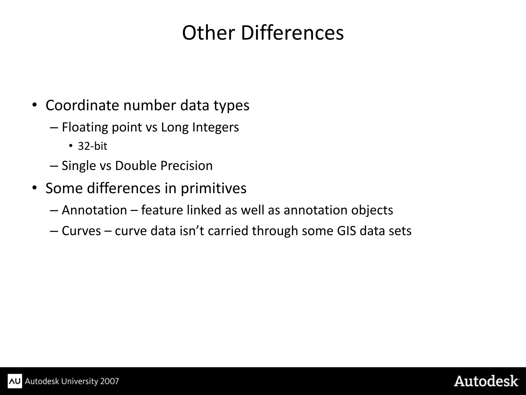 Other Differences


• Coordinate number data types
  – Floating point vs Long Integers
     • 32-bit
  – Single vs Double Precision
• Some differences in primitives
  – Annotation – feature linked as well as annotation objects
  – Curves – curve data isn’t carried through some GIS data sets
 