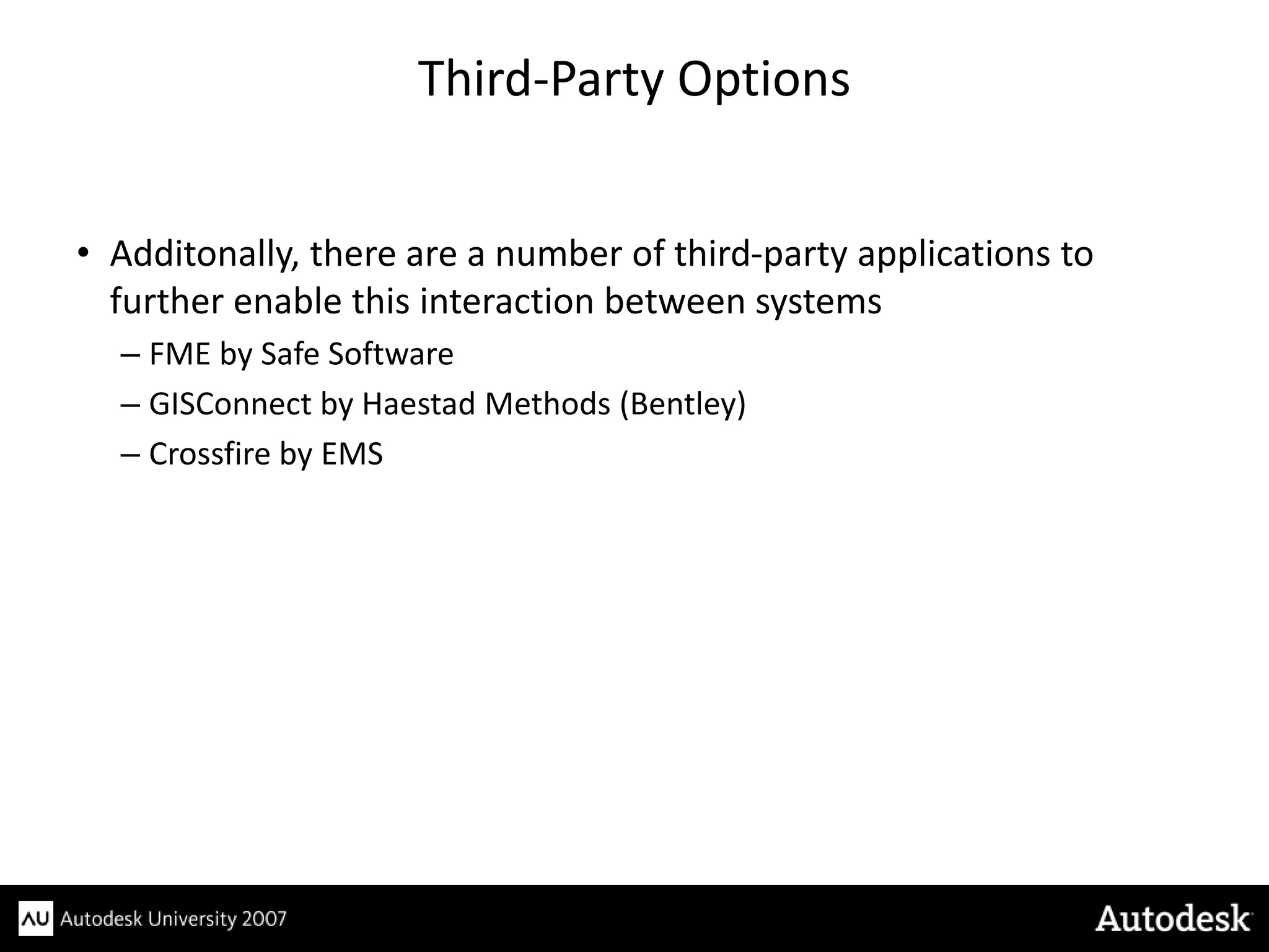 Third-Party Options


• Additonally, there are a number of third-party applications to
  further enable this interaction between systems
  – FME by Safe Software
  – GISConnect by Haestad Methods (Bentley)
  – Crossfire by EMS
 