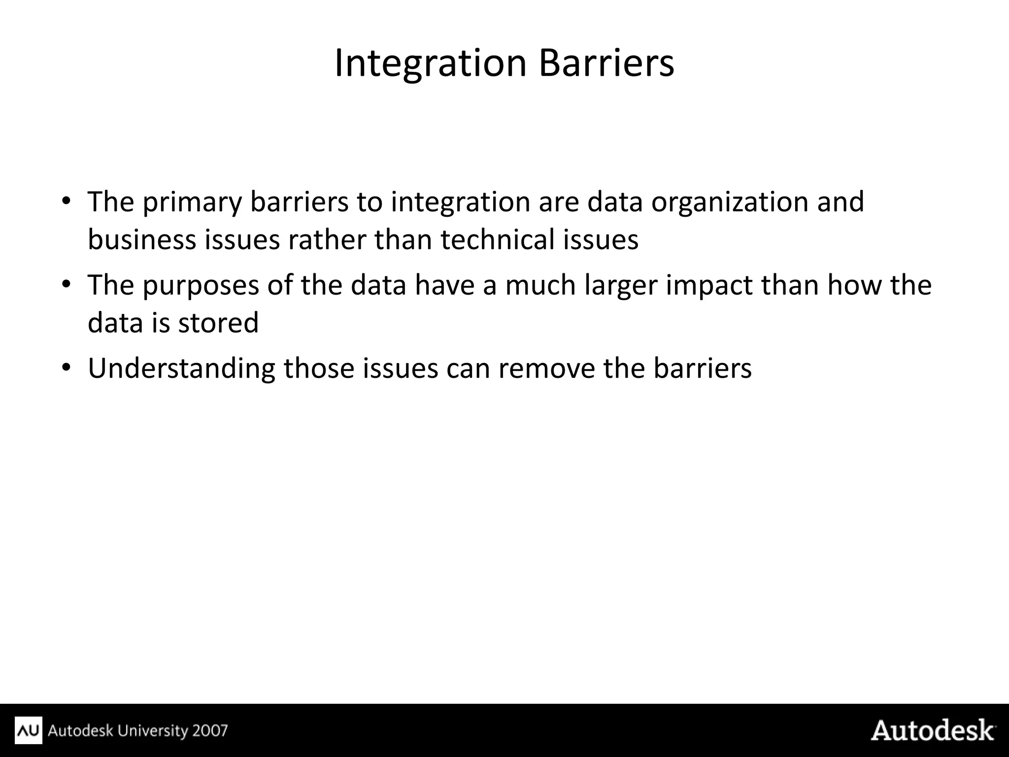 Integration Barriers


• The primary barriers to integration are data organization and
  business issues rather than technical issues
• The purposes of the data have a much larger impact than how the
  data is stored
• Understanding those issues can remove the barriers
 
