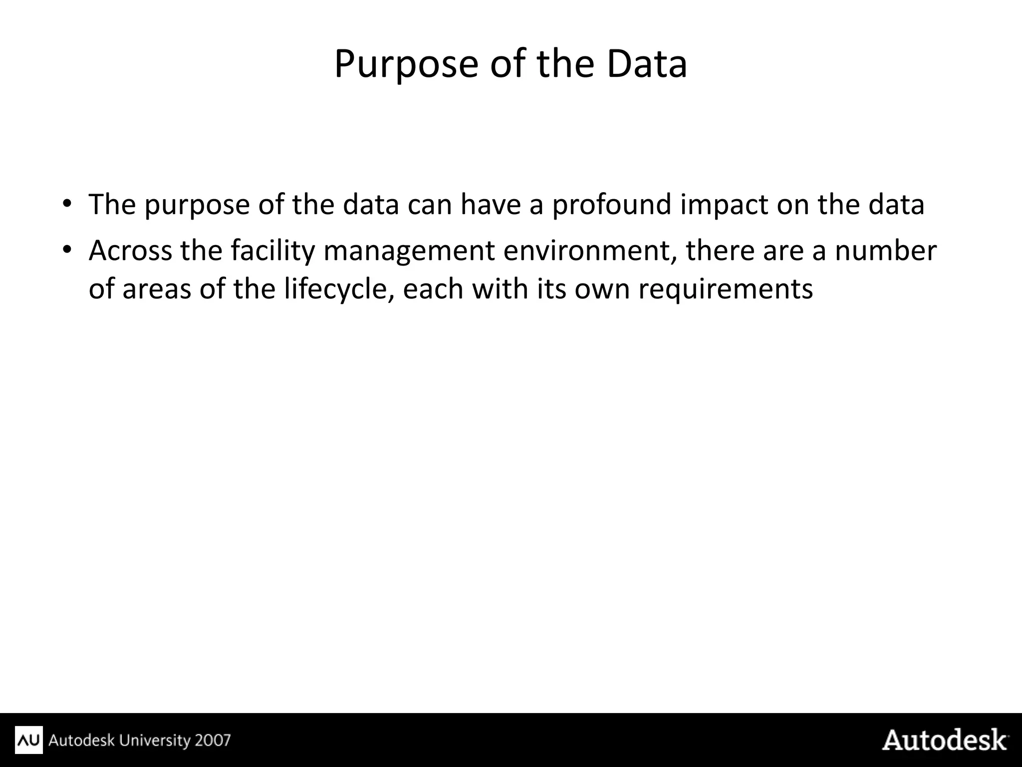 Purpose of the Data


• The purpose of the data can have a profound impact on the data
• Across the facility management environment, there are a number
  of areas of the lifecycle, each with its own requirements
 