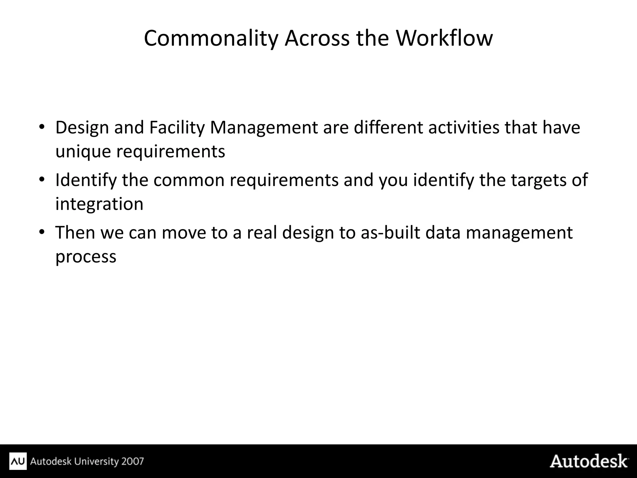 Commonality Across the Workflow


• Design and Facility Management are different activities that have
  unique requirements
• Identify the common requirements and you identify the targets of
  integration
• Then we can move to a real design to as-built data management
  process
 