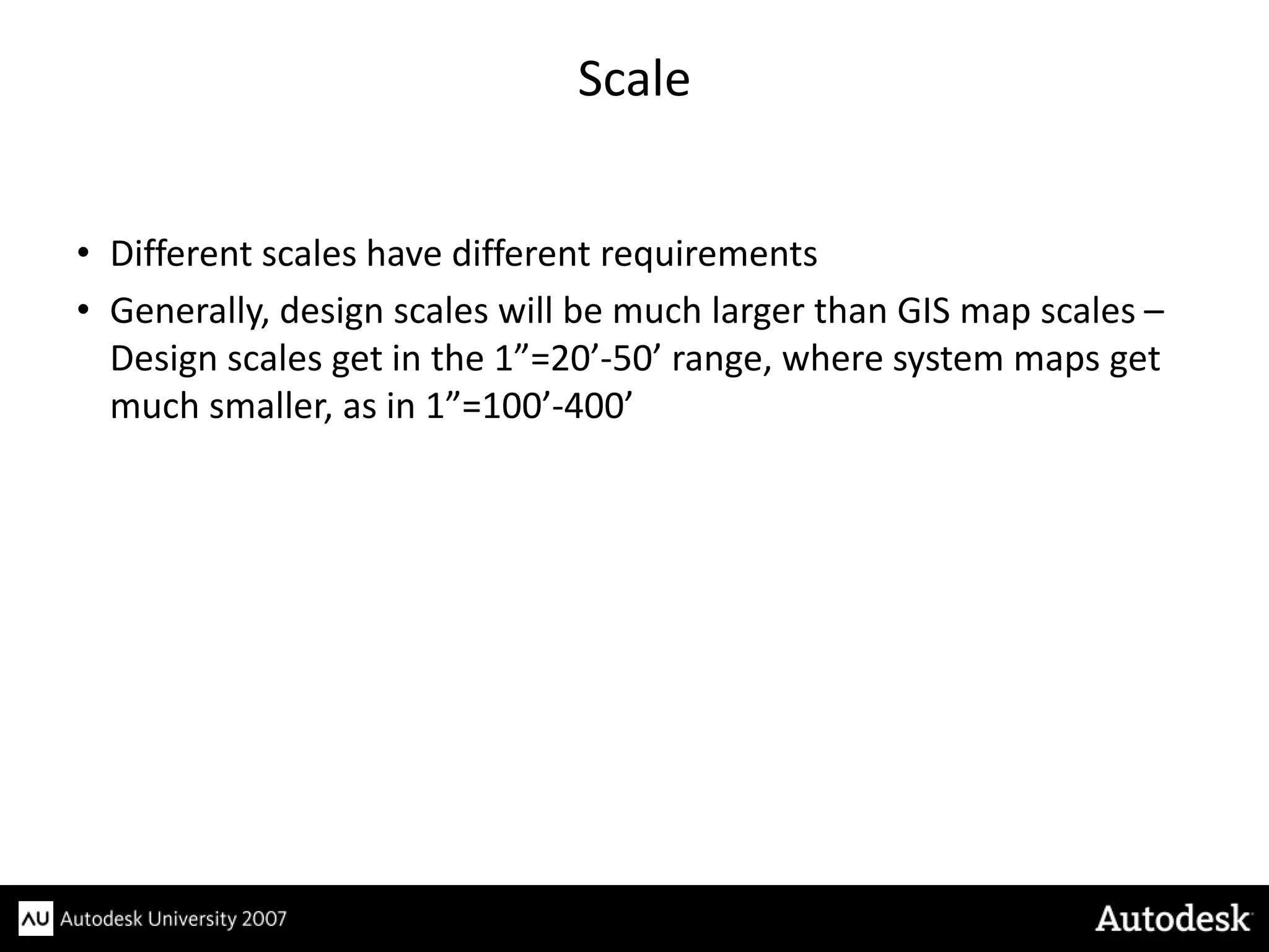 Scale


• Different scales have different requirements
• Generally, design scales will be much larger than GIS map scales –
  Design scales get in the 1”=20’-50’ range, where system maps get
  much smaller, as in 1”=100’-400’
 