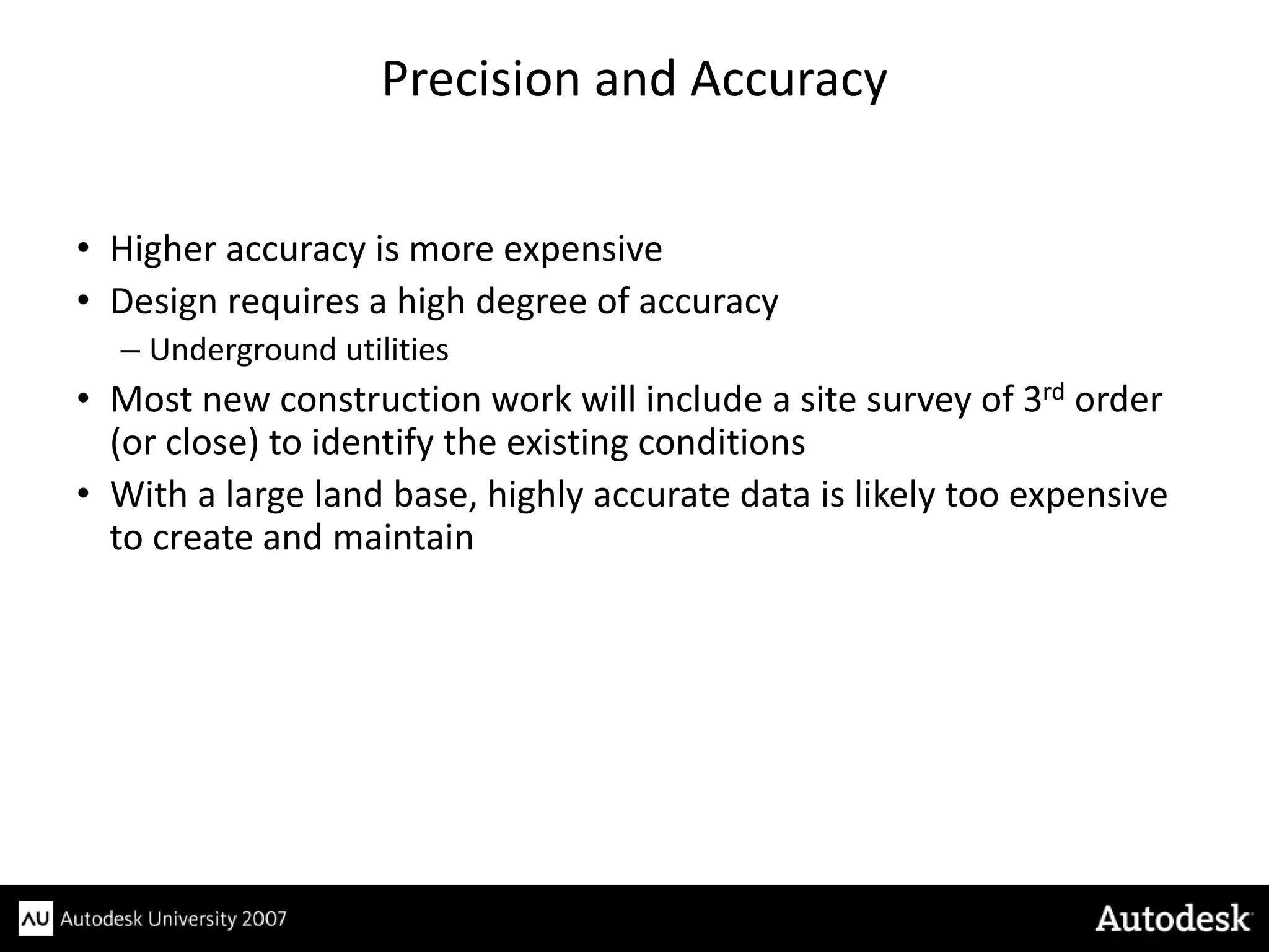 Precision and Accuracy


• Higher accuracy is more expensive
• Design requires a high degree of accuracy
  – Underground utilities
• Most new construction work will include a site survey of 3rd order
  (or close) to identify the existing conditions
• With a large land base, highly accurate data is likely too expensive
  to create and maintain
 