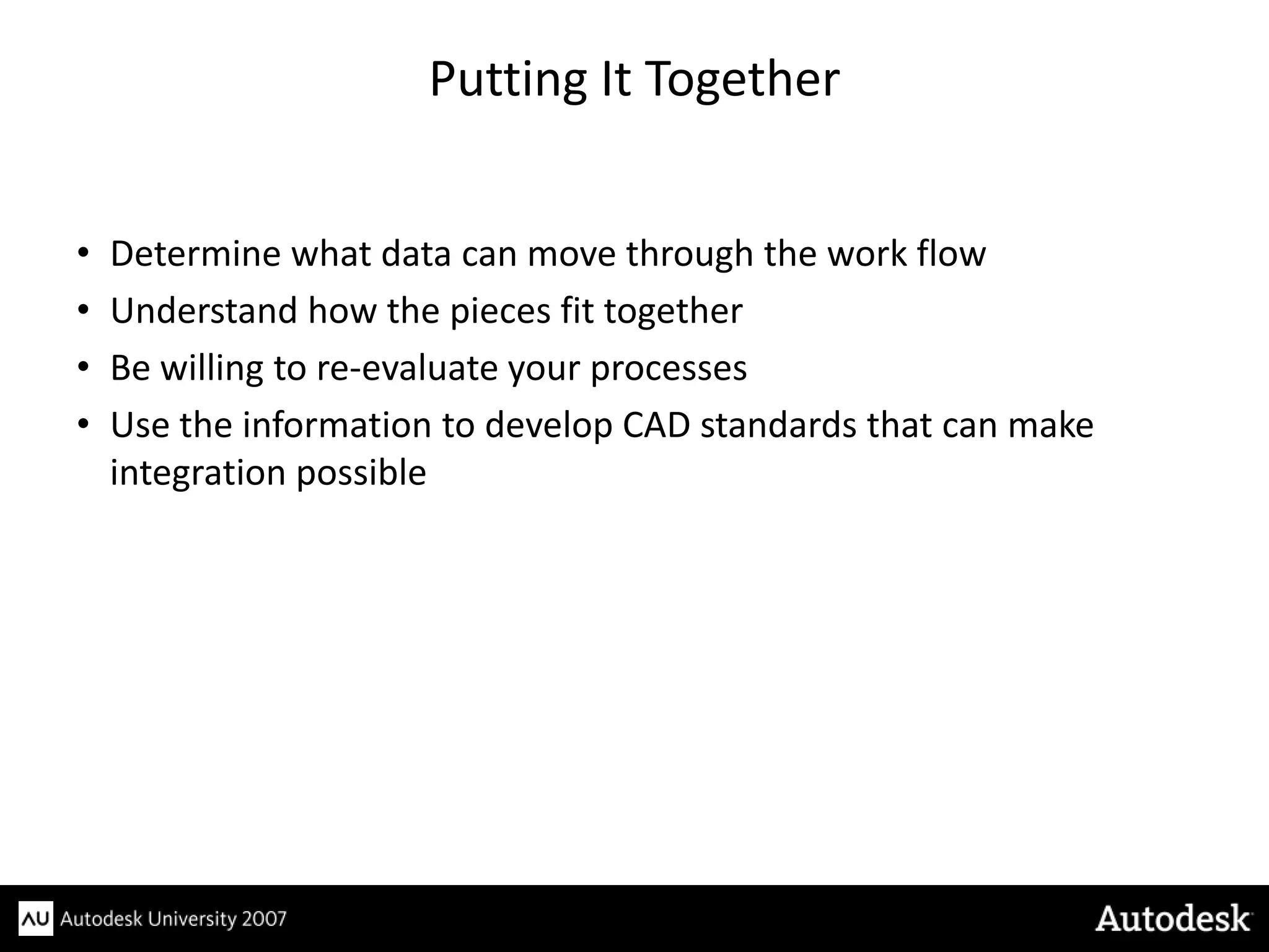 Putting It Together


•   Determine what data can move through the work flow
•   Understand how the pieces fit together
•   Be willing to re-evaluate your processes
•   Use the information to develop CAD standards that can make
    integration possible
 