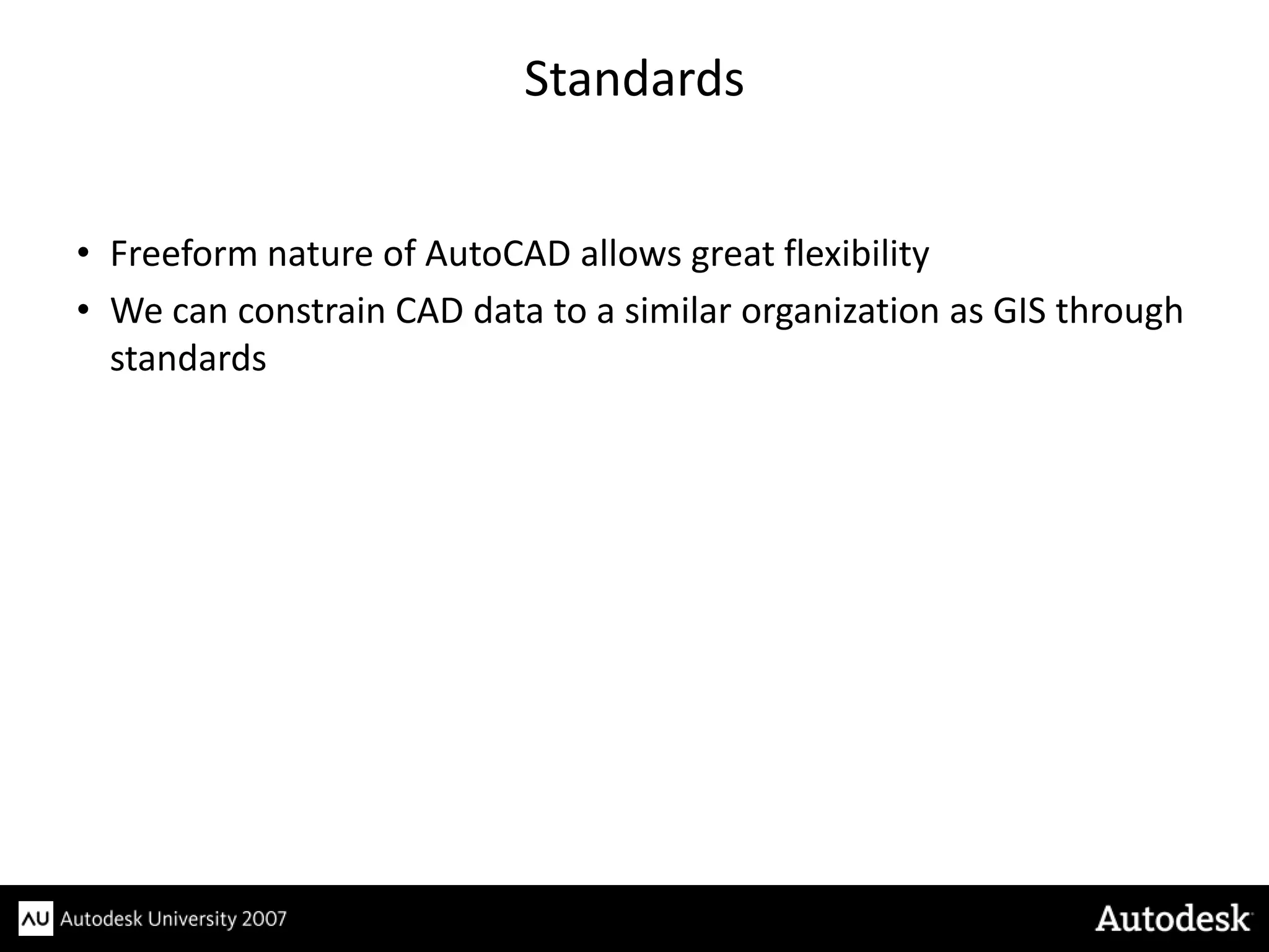 Standards


• Freeform nature of AutoCAD allows great flexibility
• We can constrain CAD data to a similar organization as GIS through
  standards
 