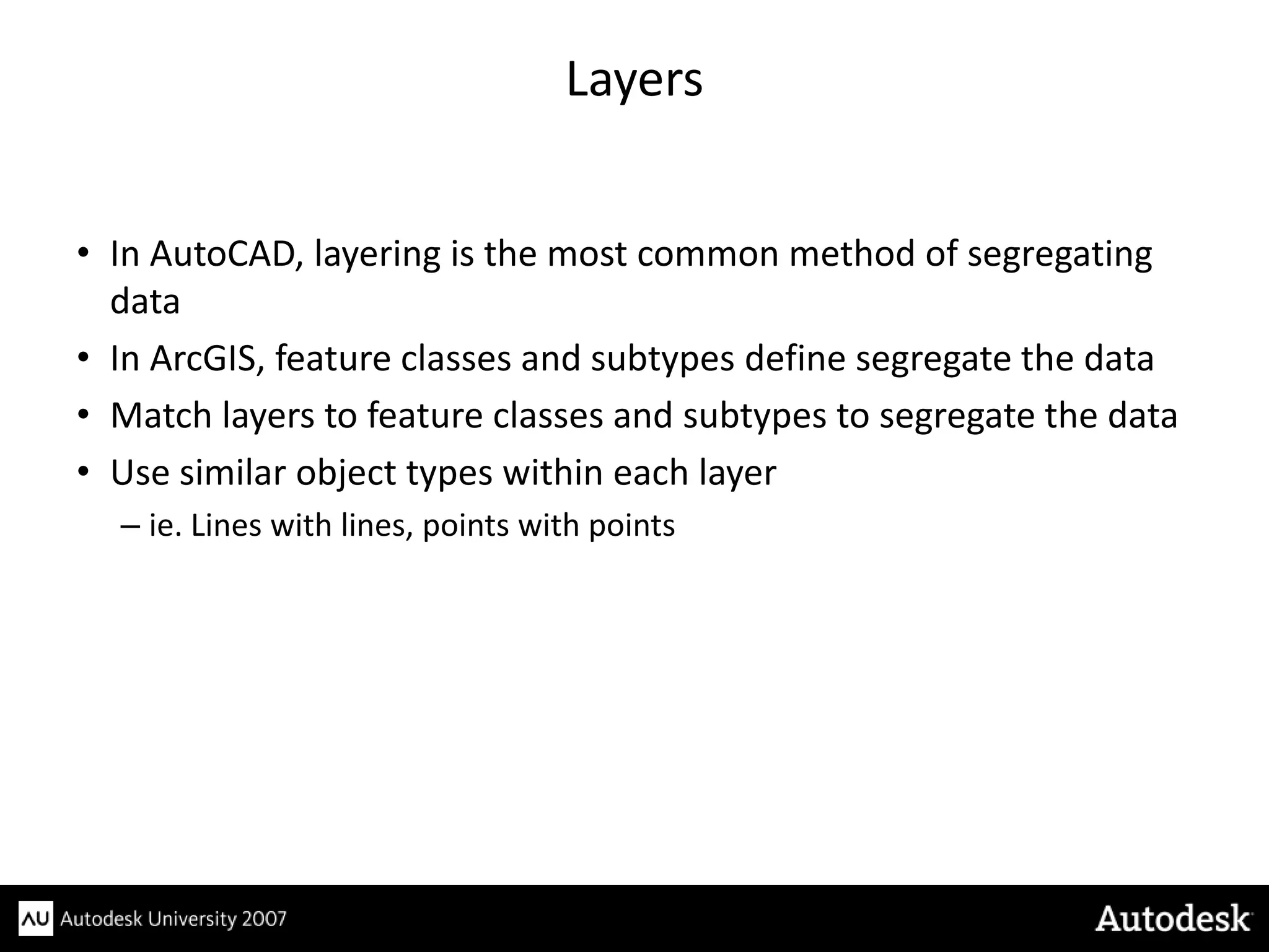 Layers


• In AutoCAD, layering is the most common method of segregating
  data
• In ArcGIS, feature classes and subtypes define segregate the data
• Match layers to feature classes and subtypes to segregate the data
• Use similar object types within each layer
  – ie. Lines with lines, points with points
 