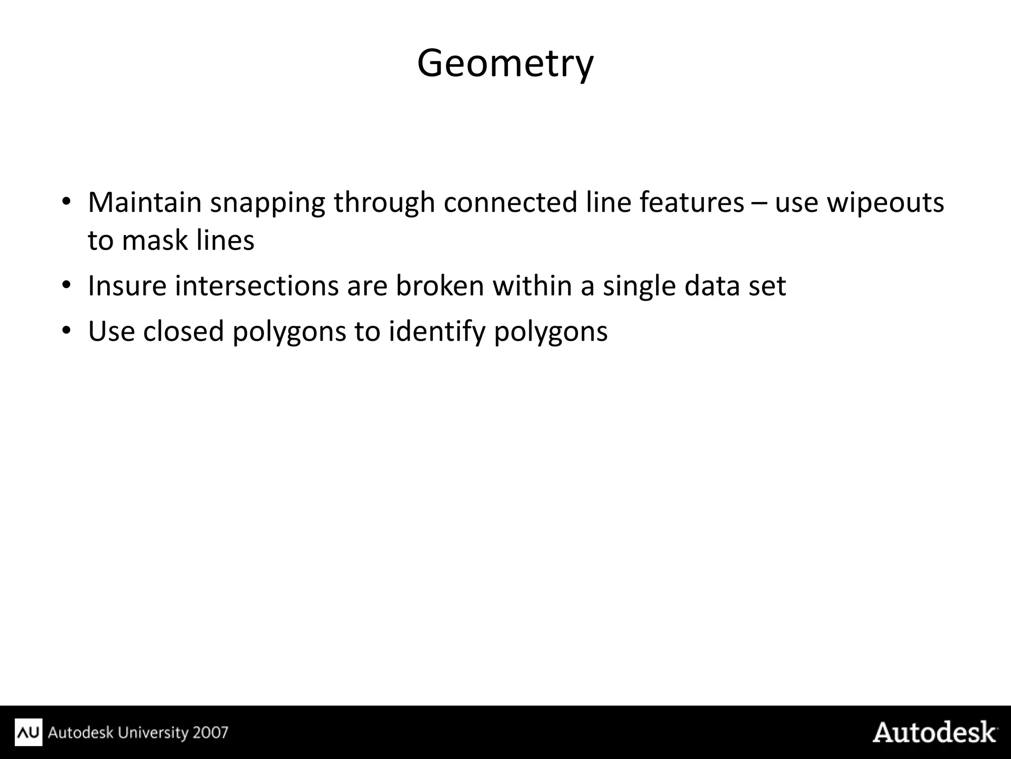 Geometry


• Maintain snapping through connected line features – use wipeouts
  to mask lines
• Insure intersections are broken within a single data set
• Use closed polygons to identify polygons
 