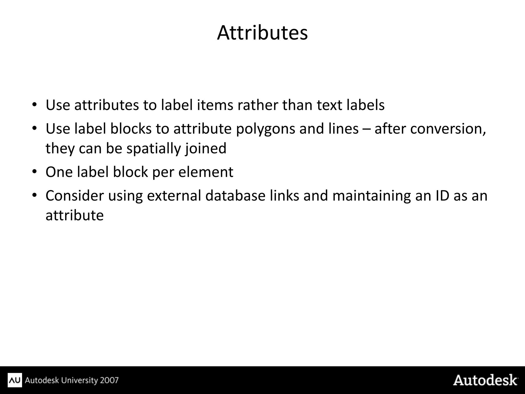 Attributes


• Use attributes to label items rather than text labels
• Use label blocks to attribute polygons and lines – after conversion,
  they can be spatially joined
• One label block per element
• Consider using external database links and maintaining an ID as an
  attribute
 