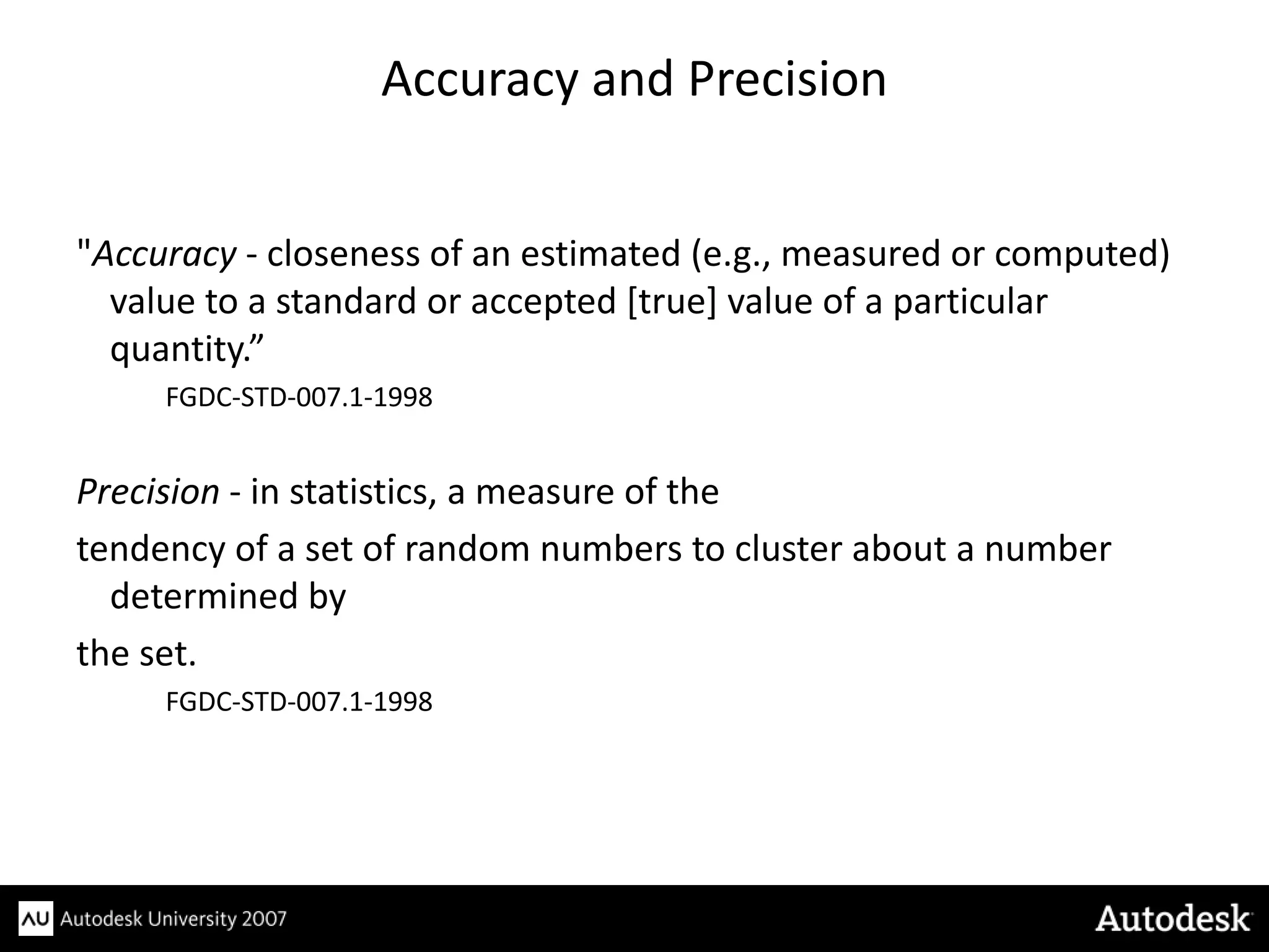 Accuracy and Precision


"Accuracy - closeness of an estimated (e.g., measured or computed)
  value to a standard or accepted [true] value of a particular
  quantity.”
     FGDC-STD-007.1-1998


Precision - in statistics, a measure of the
tendency of a set of random numbers to cluster about a number
  determined by
the set.
     FGDC-STD-007.1-1998
 