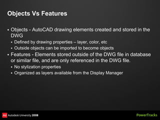 Objects Vs Features

   Objects - AutoCAD drawing elements created and stored in the
    DWG
     Defined by drawing properties – layer, color, etc
     Outside objects can be imported to become objects
   Features - Elements stored outside of the DWG file in database
    or similar file, and are only referenced in the DWG file.
     No stylization properties
     Organized as layers available from the Display Manager
 