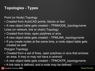 Topologies - Types

Point (or Node) Topology
 Created from AutoCAD points, blocks or text
 A new object table gets created – TPMNODE_topologyname
Lines (or network, link or chain) Topology
 Created from lines, open polylines or arcs
 A new object table gets created – TPMLINK_topologyname
 If you create nodes at the same time, a node object table gets
  created as well
Polygon Topology
 Created from a set of lines, open polylines or arcs that enclose
  an area. It may or may not have a centroid
 A new object table gets created – TPMCNTR_topologyname
 A link tabe is defined, and a node may be defined
 