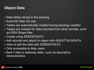 Object Data

   Data tables stored in the drawing
   AutoCAD Map 3D only
   Tables are automatically created during topology creation
   Tables are created for data imported from other formats, such
    as ESRI Shape files
   Create using ADEDEFDATA
   Add records and attach to object with ADEATTACHDATA
   View or edit the data with ADEEDITDATA
   Only accessible to Map users
   Best if data is relatively static, such as descriptive
    characteristics
 