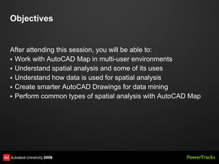 Objectives


After attending this session, you will be able to:
 Work with AutoCAD Map in multi-user environments
 Understand spatial analysis and some of its uses
 Understand how data is used for spatial analysis
 Create smarter AutoCAD Drawings for data mining
 Perform common types of spatial analysis with AutoCAD Map
 