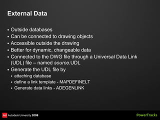 External Data

   Outside databases
   Can be connected to drawing objects
   Accessible outside the drawing
   Better for dynamic, changeable data
   Connected to the DWG file through a Universal Data Link
    (UDL) file – named source.UDL
   Generate the UDL file by
     attaching database
     define a link template - MAPDEFINELT
     Generate data links - ADEGENLINK
 