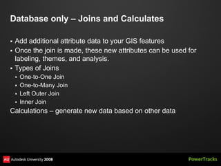 Database only – Joins and Calculates

   Add additional attribute data to your GIS features
   Once the join is made, these new attributes can be used for
    labeling, themes, and analysis.
   Types of Joins
     One-to-One Join
     One-to-Many Join
     Left Outer Join
     Inner Join
Calculations – generate new data based on other data
 
