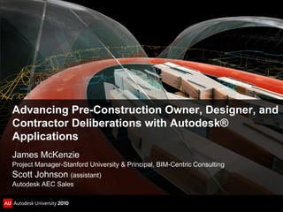Advancing Pre-Construction Owner, Designer, and
Contractor Deliberations with Autodesk®
Applications
James McKenzie
Project Manager-Stanford University & Principal, BIM-Centric Consulting
Scott Johnson (assistant)
Autodesk AEC Sales
 