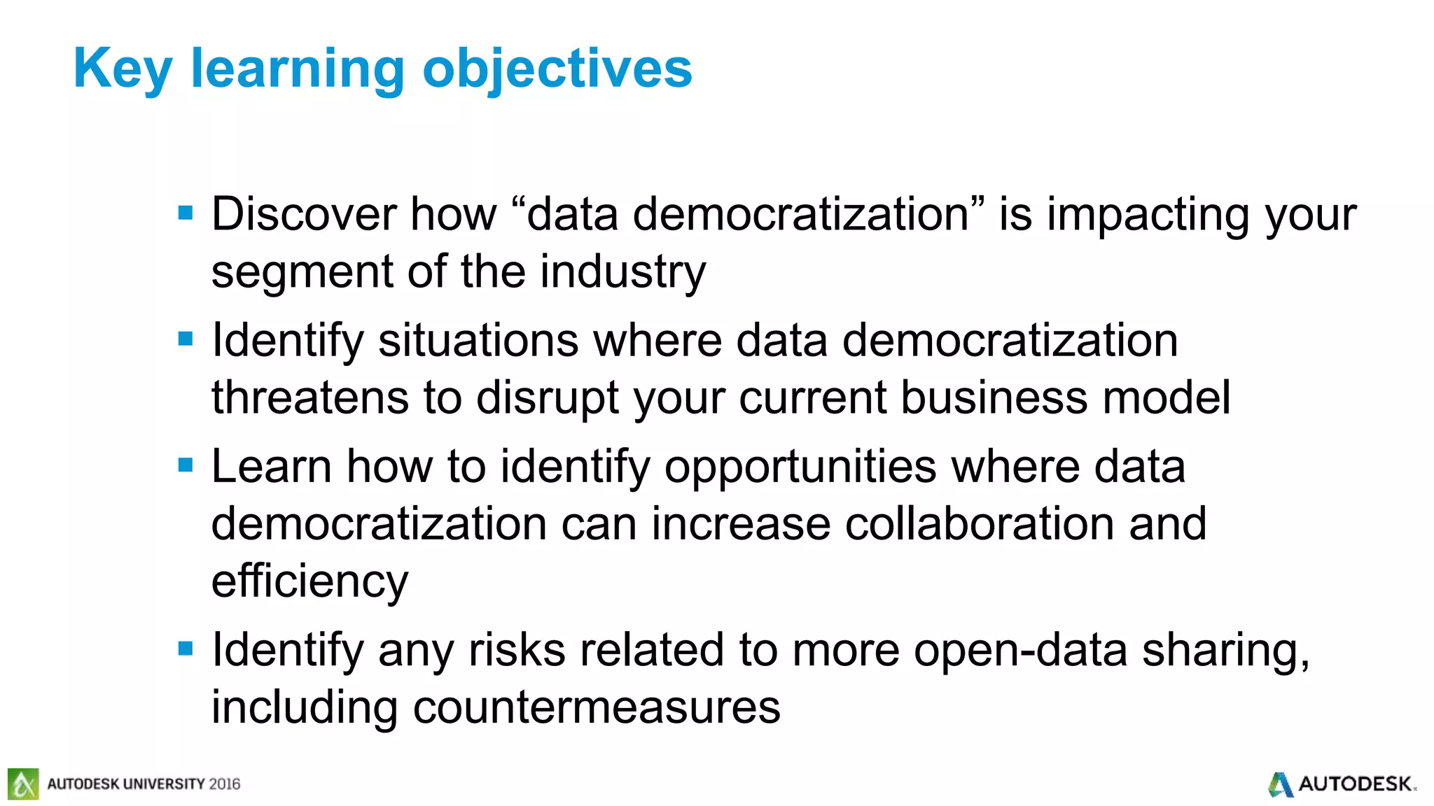 © 2016 Autodesk© 2016 Autodesk
 Discover how “data democratization” is impacting your
segment of the industry
 Identify situations where data democratization
threatens to disrupt your current business model
 Learn how to identify opportunities where data
democratization can increase collaboration and
efficiency
 Identify any risks related to more open-data sharing,
including countermeasures
Key learning objectives
 