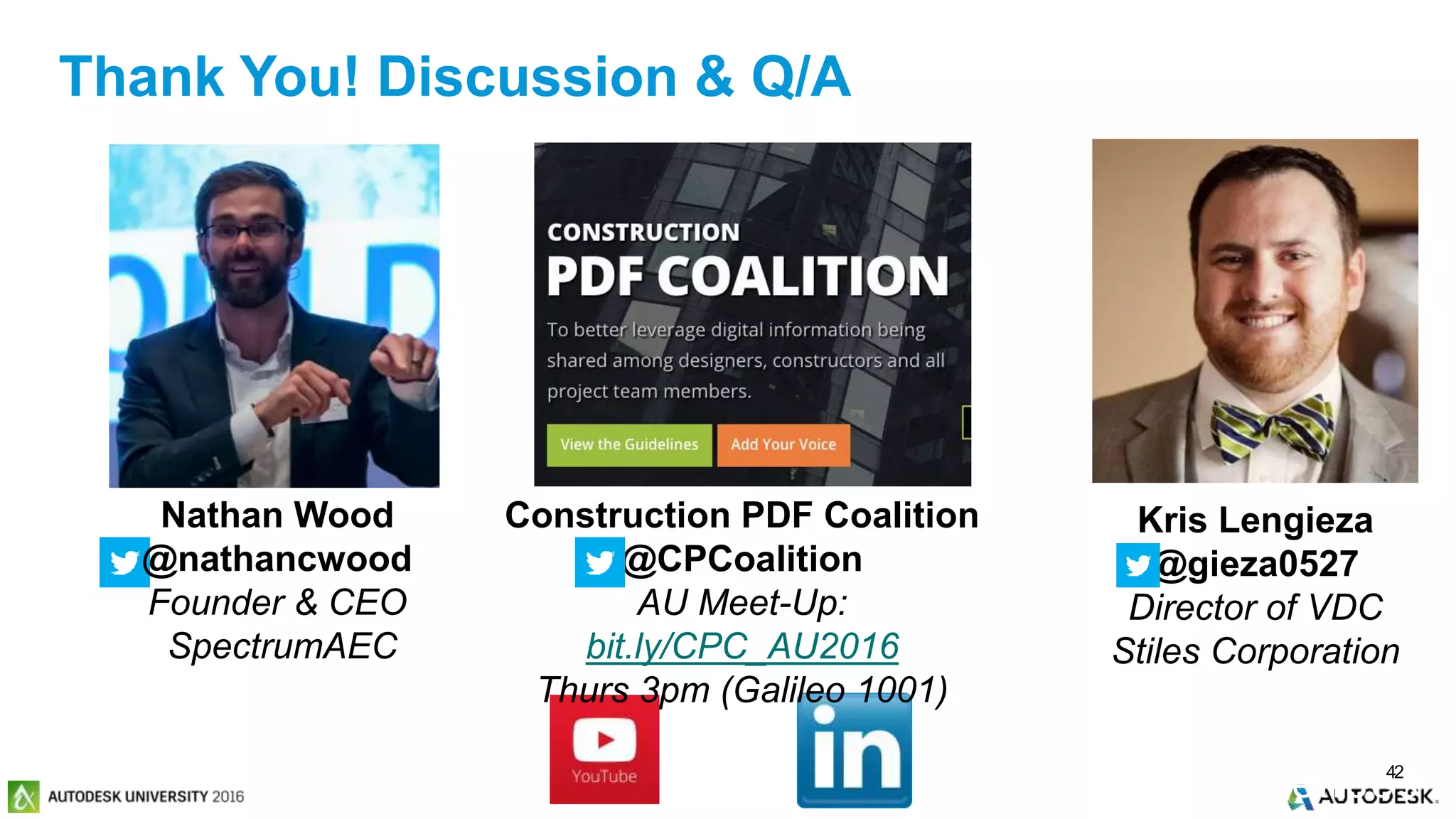 © 2016 Autodesk© 2016 Autodesk
Past Meetings
& Conferences42
Nathan Wood
@nathancwood
Founder & CEO
SpectrumAEC
Kris Lengieza
@gieza0527
Director of VDC
Stiles Corporation
Construction PDF Coalition
@CPCoalition
AU Meet-Up:
bit.ly/CPC_AU2016
Thurs 3pm (Galileo 1001)
Thank You! Discussion & Q/A
 