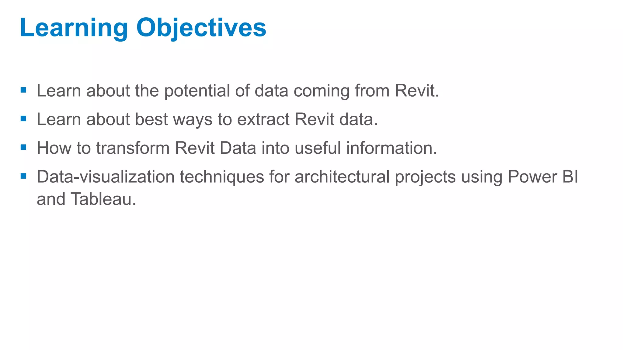  Learn about the potential of data coming from Revit.
 Learn about best ways to extract Revit data.
 How to transform Revit Data into useful information.
 Data-visualization techniques for architectural projects using Power BI
and Tableau.
Learning Objectives
 