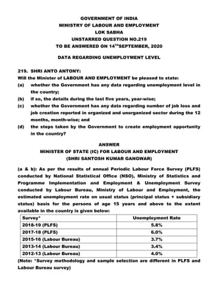 GOVERNMENT OF INDIA
MINISTRY OF LABOUR AND EMPLOYMENT
LOK SABHA
UNSTARRED QUESTION NO.219
TO BE ANSWERED ON 14TH
SEPTEMBER, 2020
DATA REGARDING UNEMPLOYMENT LEVEL
219. SHRI ANTO ANTONY:
Will the Minister of LABOUR AND EMPLOYMENT be pleased to state:
(a) whether the Government has any data regarding unemployment level in
the country;
(b) if so, the details during the last five years, year-wise;
(c) whether the Government has any data regarding number of job loss and
job creation reported in organized and unorganized sector during the 12
months, month-wise; and
(d) the steps taken by the Government to create employment opportunity
in the country?
ANSWER
MINISTER OF STATE (IC) FOR LABOUR AND EMPLOYMENT
(SHRI SANTOSH KUMAR GANGWAR)
(a & b): As per the results of annual Periodic Labour Force Survey (PLFS)
conducted by National Statistical Office (NSO), Ministry of Statistics and
Programme Implementation and Employment & Unemployment Survey
conducted by Labour Bureau, Ministry of Labour and Employment, the
estimated unemployment rate on usual status (principal status + subsidiary
status) basis for the persons of age 15 years and above to the extent
available in the country is given below:
Survey* Unemployment Rate
2018-19 (PLFS) 5.8%
2017-18 (PLFS) 6.0%
2015-16 (Labour Bureau) 3.7%
2013-14 (Labour Bureau) 3.4%
2012-13 (Labour Bureau) 4.0%
(Note: *Survey methodology and sample selection are different in PLFS and
Labour Bureau survey)
 
