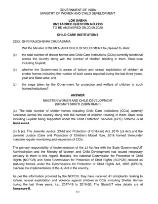 GOVERNMENT OF INDIA
MINISTRY OF WOMEN AND CHILD DEVELOPMENT
LOK SABHA
UNSTARRED QUESTION NO.2253
TO BE ANSWERED ON 23.09.2020
CHILD CARE INSTITUTIONS
2253. SHRI RAJESHBHAI CHUDASAMA:
Will the Minister of WOMEN AND CHILD DEVELOPMENT be pleased to state:
(a) the total number of shelter homes and Child Care Institutions (CCIs) currently functional
across the country along with the number of children residing in them, State-wise
including Gujarat;
(b) whether the Government is aware of torture and sexual exploitation of children at
shelter homes indicating the number of such cases reported during the last three years,
year and State-wise; and
(c) the steps taken by the Government for protection and welfare of children at such
homes/institutions?
ANSWER
MINISTER WOMEN AND CHILD DEVELOPMENT
(SRIMATI SMRITI ZUBIN IRANI)
(a): The total number of shelter homes including Child Care Institutions (CCIs) currently
functional across the country along with the number of children residing in them, State-wise
including Gujarat being supported under the Child Protection Services (CPS) Scheme is at
Annexure-I.
(b) & (c): The Juvenile Justice (Child and Protection of Children) Act, 2015 (JJ Act) and the
Juvenile Justice (Care and Protection of Children) Model Rule, 2016 framed thereunder
mandate regular monitoring and inspection of CCIs.
The primary responsibility of implementation of the JJ Act lies with the State Government/UT
Administration and the Ministry of Women and Child Development has issued necessary
advisory to them in this regard. Besides, the National Commission for Protection of Child
Rights (NCPCR) and State Commission for Protection of Child Rights (SCPCR) created as
statutory bodies under the Commissions for Protection of Child Rights Act, 2005 (CPCR),
oversee the implementation of the JJ Act in the country.
As per the information provided by the NCPCR, they have received 41 complaints relating to
torture, sexual exploitation and violence against children in CCIs including Shelter Homes
during the last three years, i.e., 2017-18 to 2019-20. The State/UT wise details are at
Annexure-II.
***
 