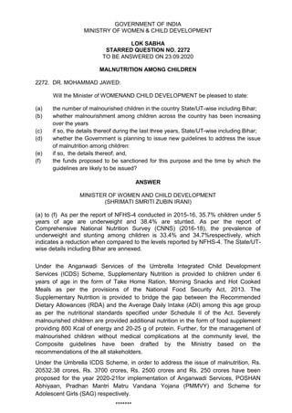 GOVERNMENT OF INDIA
MINISTRY OF WOMEN & CHILD DEVELOPMENT
LOK SABHA
STARRED QUESTION NO. 2272
TO BE ANSWERED ON 23.09.2020
MALNUTRITION AMONG CHILDREN
2272. DR. MOHAMMAD JAWED:
Will the Minister of WOMENAND CHILD DEVELOPMENT be pleased to state:
(a) the number of malnourished children in the country State/UT-wise including Bihar;
(b) whether malnourishment among children across the country has been increasing
over the years
(c) if so, the details thereof during the Iast three years, State/UT-wise including Bihar;
(d) whether the Government is planning to issue new guidelines to address the issue
of malnutrition among children:
(e) if so, the details thereof; and,
(f) the funds proposed to be sanctioned for this purpose and the time by which the
guidelines are likely to be issued?
ANSWER
MINISTER OF WOMEN AND CHILD DEVELOPMENT
(SHRIMATI SMRITI ZUBIN IRANI)
(a) to (f) As per the report of NFHS-4 conducted in 2015-16, 35.7% children under 5
years of age are underweight and 38.4% are stunted. As per the report of
Comprehensive National Nutrition Survey (CNNS) (2016-18), the prevalence of
underweight and stunting among children is 33.4% and 34.7%respectively, which
indicates a reduction when compared to the levels reported by NFHS-4. The State/UT-
wise details including Bihar are annexed.
Under the Anganwadi Services of the Umbrella Integrated Child Development
Services (ICDS) Scheme, Supplementary Nutrition is provided to children under 6
years of age in the form of Take Home Ration, Morning Snacks and Hot Cooked
Meals as per the provisions of the National Food Security Act, 2013. The
Supplementary Nutrition is provided to bridge the gap between the Recommended
Dietary Allowances (RDA) and the Average Daily Intake (ADI) among this age group
as per the nutritional standards specified under Schedule II of the Act. Severely
malnourished children are provided additional nutrition in the form of food supplement
providing 800 Kcal of energy and 20-25 g of protein. Further, for the management of
malnourished children without medical complications at the community level, the
Composite guidelines have been drafted by the Ministry based on the
recommendations of the all stakeholders.
Under the Umbrella ICDS Scheme, in order to address the issue of malnutrition, Rs.
20532.38 crores, Rs. 3700 crores, Rs. 2500 crores and Rs. 250 crores have been
proposed for the year 2020-21for implementation of Anganwadi Services, POSHAN
Abhiyaan, Pradhan Mantri Matru Vandana Yojana (PMMVY) and Scheme for
Adolescent Girls (SAG) respectively.
*******
 