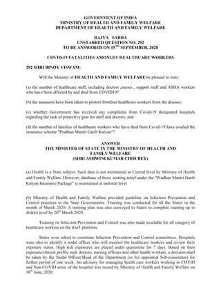 GOVERNMENT OF INDIA
MINISTRY OF HEALTH AND FAMILY WELFARE
DEPARTMENT OF HEALTH AND FAMILY WELFARE
RAJYA SABHA
UNSTARRED QUESTION NO. 292
TO BE ANSWERED ON 15TH
SEPTEMBER, 2020
COVID-19 FATALITIES AMONGST HEALTHCARE WORKERS
292 SHRI BINOY VISWAM:
Will the Minister of HEALTH AND FAMILY WELFARE be pleased to state:
(a) the number of healthcare staff, including doctors ,nurses , support staff and ASHA workers
who have been affected by and died from COVID19?
(b) the measures have been taken to protect frontline healthcare workers from the disease;
(c) whether Government has received any complaints from Covid-19 designated hospitals
regarding the lack of protective gear for staff and doctors; and
(d) the number of families of healthcare workers who have died from Covid-19 have availed the
insurance scheme "Pradhan Mantri Garib Kalyan"?
ANSWER
THE MINISTER OF STATE IN THE MINISTRY OF HEALTH AND
FAMILY WELFARE
(SHRI ASHWINI KUMAR CHOUBEY)
(a) Health is a State subject. Such data is not maintained at Central level by Ministry of Health
and Family Welfare. However, database of those seeking relief under the “Pradhan Mantri Garib
Kalyan Insurance Package” is maintained at national level
(b) Ministry of Health and Family Welfare provided guideline on Infection Prevention and
Control practices to the State Governments. Training was conducted for all the States in the
month of March 2020. A training plan was also conveyed to States to complete training up to
district level by 20th
March 2020.
Training on Infection Prevention and Control was also made available for all category of
healthcare workers on the iGoT platform.
States were asked to constitute Infection Prevention and Control committees. Hospitals
were also to identify a nodal officer who will monitor the healthcare workers and review their
exposure status. High risk exposures are placed under quarantine for 7 days. Based on their
exposure/clinical profile such doctors, nursing officers and other health workers, a decision shall
be taken by the Nodal Officer/Head of the Department (or his appointed Sub-committee) for
further period of one week. An advisory for managing health care workers working in COVID
and Non-COVID areas of the hospital was issued by Ministry of Health and Family Welfare on
18th
June, 2020.
 