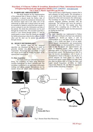 Priya Rani, A N Cheeran, Vaibhav D Awandekar, Rameshwari S Mane / International Journal
     of Engineering Research and Applications (IJERA) ISSN: 2248-9622 www.ijera.com
                        Vol. 3, Issue 2, March -April 2013, pp.311-316
II. HARDWARE ARRANGEMENT                          These sensors have a high-frequency response that is
         The block diagram for the implementation         quite adequate for body sounds. The microphone is
of the proposed idea is shown in figure 1. In this a      an air coupled sensor that measure pressure waves
microphone is placed inside the hollow tube of            induced by chest-wall movements (by stethoscope).
stethoscope to convert the mechanical vibrations into     The recordings are done in *.wav format using the
the electrical signal and at the other end of the         software language (Python) provided with the
stethoscope an audio jack is placed which can easily      stethoscope. The software also saves the patient’s
be connected to laptop to record the heart sounds. A      information in text file. The sounds were then
server is placed to save the information and data of      digitized with a sampling rate of 22050 Hz, 32
the patient. On which this information can be send        bits/sample. The digitized signal was then processed
through the wireless link. This recorded sound file is    for finding the heart rate.
saved in *.wav format through python 2.7 and the          3.2. Processing
sound quality is mono. Once the sounds are recorded       The whole algorithm was implemented in Python
the further processing is done by the software. At the    [11]. The steps involved in the heart rate calculation
other end the data can be picked up remotely              algorithm are shown in figure 2 and its
through internet.                                         implementation on a real heart sound is shown in
                                                          figure 3 (of a child) and figure 4 (of an adult).
III. DESIGN METHODOLOGY                                   Before wavelet decomposition and reconstruction
         The detailed steps of the proposed               the original signal was downsampled by a factor of
algorithm are illustrated in Fig. 2. It could be          eight so that the details and approximations can
generally divided into three parts: PCG Data              result in frequency bands, which contain the
Acquisition, Processing, and Calculation of heart         maximum power of S1 (first heart sound) and S2
rate which can be done by finding the peaks of the        (second heart sound). The Daubechines 6 and 20 is
squared heart sound signal.                               used for wavelet decomposition with 5 levels of
                                                          decomposition which in this case is d4, d5 [8]. It is
3.1. Data Acquisition                                     proved adequate for heart sound [7]. Then the
         The heart sounds are collected from human        reconstructed signal is again filtered out with a band
being. The recordings are made using Microtone            pass filter having an order of 11 and the lower and
Acoustic Stethoscope for about 5 seconds each. The        higher cut-off frequencies of 20Hz to 100Hz
recording is performed in an open space with people       respectively. Now the 4th and 5th level signals are
walking and talking around. Microphones are the           used for further calculation of heart rate.
natural choice of sensor when recording sound.




                                      Fig 1: Remote Heart Rate Monitoring


                                                                                                 312 | P a g e
 