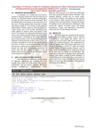 Priya Rani, A N Cheeran, Vaibhav D Awandekar, Rameshwari S Mane / International Journal
     of Engineering Research and Applications (IJERA) ISSN: 2248-9622 www.ijera.com
                        Vol. 3, Issue 2, March -April 2013, pp.311-316
IV. REMOTE MONITORING                            Rejection and accuracy) of an electronic stethoscope
          A prototype of a simple and non-invasive         have been achieved through software (Python). Once
system to remotely monitor the real-time heart rate of     obtained digitally, sounds may be stored easily.
patients or individuals based on phonocardiography,        Transmission, analysis, and storage are also possible
to study the heart sounds has been developed. Here         at any distance. Heart sounds may be recorded in
the detailed data of the patient is sent and saved on to   outlying clinics and transmitted to specialized centres
the server. The data contains three main files 1) Audio    for auditory review and analysis by cardiologists. This
clip of heart sounds in *.wav format. 2) The graphical     avoids the expense of patient travel and further
representation of heart sounds i.e. phonocardiogram in     consultation. Timely and appropriate intervention
*.jpeg format and 3) the patient information like          reduces the risk of heart damage and death.
name, patient id, doctor’s name and patient’s heart
rate in *.txt format. For sending the information to the   VI. RESULTS
server, four wireless network options are there. Those              The PCG signal has acquired by the acoustic
are 2G Modem 1, 2G Modem 2, Wi-Fi and GPRS. By             stethoscope shown above in figure 3 and 4. Also the
any of these the data is sent. The benefit of using four   microphone is used inside the hollow tube of
different wireless networks is that at least if only one   stethoscope to record PCG with 32-bit accuracy and
network is available at a time the data will be send to    22050 Hz sampling frequency. The experiments are
the server. If there is no network coverage then the       made on several males and females aged from 23 to
data goes in a queue and as soon as network will be        40 years old, and on a child of 3 years old without
present the data will automatically transferred to         medical history of cardiovascular diseases, and the
server. Once the data reached to server, it can be         heart sounds is recorded with the stethoscope placed
fetched from anywhere anytime for the expert advice        on the chest near the mitral and tricuspid area. The
by the internet or remote link.                            recording is performed in an open space with people
                                                           walking and talking around. Normal breathing is
V. ADVANTAGES OF THE DEVICE                                allowed during the experiment. Here two results are
         Here the acoustic stethoscope is used instead     shown. One is of a 3 years old child and other is of an
of electronic stethoscope for acquiring the heart          adult of 27 years old. The parameters of the proposed
signals results in low cost of the device. Also acoustic   method are set as follows.
stethoscopes are not battery operated. Remaining
advance characteristics (Amplification, Noise




                               Fig 4: Results of Heart Rate Monitoring (of a child)




                                                                                                   315 | P a g e
 