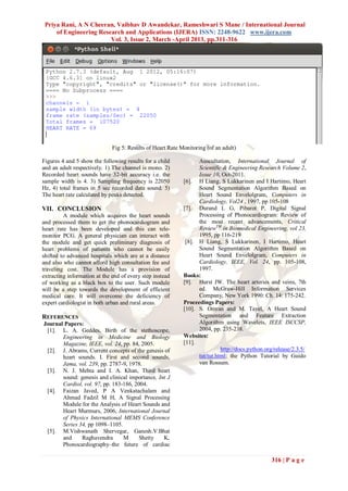Priya Rani, A N Cheeran, Vaibhav D Awandekar, Rameshwari S Mane / International Journal
     of Engineering Research and Applications (IJERA) ISSN: 2248-9622 www.ijera.com
                        Vol. 3, Issue 2, March -April 2013, pp.311-316




                              Fig 5: Results of Heart Rate Monitoring (of an adult)

Figures 4 and 5 show the following results for a child            Auscultation, International Journal of
and an adult respectively. 1) The channel is mono. 2)             Scientific & Engineering Research Volume 2,
Recorded heart sounds have 32-bit accuracy i.e. the               Issue 10, Oct-2011.
sample width is 4. 3) Sampling frequency is 22050           [6]. H Liang, S Lukkarinen and I Hartimo, Heart
Hz, 4) total frames in 5 sec recorded data sound. 5)              Sound Segmentation Algorithm Based on
The heart rate calculated by peaks detected.                      Heart Sound Envelolgram, Computers in
                                                                  Cardiology, Vol24 , 1997, pp 105-108
VII. CONCLUSION                                             [7]. Durand L G, Pibarot P, Digital Signal
         A module which acquires the heart sounds                 Processing of Phonocardiogram: Review of
and processed them to get the phonocardiogram and                 the most recent advancements, Critical
heart rate has been developed and this can tele-                  ReviewTM in Biomedical Engineering, vol 23,
monitor PCG. A general physician can interact with                1995, pp 116-219
the module and get quick preliminary diagnosis of            [8]. H Liang, S Lukkarinen, I Hartimo, Heart
heart problems of patients who cannot be easily                   Sound Segmentation Algorithm Based on
shifted to advanced hospitals which are at a distance             Heart Sound Envelolgram, Computers in
and also who cannot afford high consultation fee and              Cardiology, IEEE, Vol. 24, pp. 105-108,
traveling cost. The Module has a provision of                     1997.
extracting information at the end of every step instead     Books:
of working as a black box to the user. Such module          [9]. Hurst JW. The heart arteries and veins, 7th
will be a step towards the development of efficient               ed. McGraw-Hill Information Services
medical care. It will overcome the deficiency of                  Company, New York 1990: Ch. 14: 175-242.
expert cardiologist in both urban and rural areas.          Proceedings Papers:
                                                            [10]. S. Omran and M. Tayel, A Heart Sound
REFERENCES                                                        Segmentation and Feature Extraction
Journal Papers:                                                   Algorithm using Wavelets, IEEE ISCCSP,
 [1]. L. A. Geddes, Birth of the stethoscope,                     2004, pp. 235-238.
       Engineering in Medicine and Biology                  Websites:
       Magazine, IEEE, vol. 24, pp. 84, 2005.               [11].
 [2]. J. Abrams, Current concepts of the genesis of                         http://docs.python.org/release/2.3.5/
       heart sounds. I. First and second sounds,                  tut/tut.html; the Python Tutorial by Guido
       Jama, vol. 239, pp. 2787-9, 1978.                          van Rossum.
 [3]. N. J. Mehta and I. A. Khan, Third heart
       sound: genesis and clinical importance, Int J
       Cardiol, vol. 97, pp. 183-186, 2004.
 [4]. Faizan Javed, P A Venkatachalam and
       Ahmad Fadzil M H, A Signal Processing
       Module for the Analysis of Heart Sounds and
       Heart Murmurs, 2006, International Journal
       of Physics International MEMS Conference
       Series 34, pp 1098–1105.
 [5]. M.Vishwanath Shervegar, Ganesh.V.Bhat
       and     Raghavendra       M      Shetty   K,
       Phonocardiography–the future of cardiac

                                                                                                  316 | P a g e
 