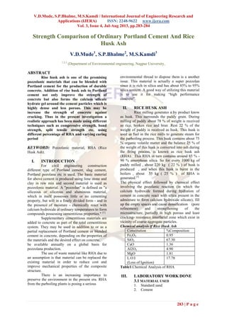 V.D.Mude, S.P.Bhalme, M.S.Kamdi / International Journal of Engineering Research and
Applications (IJERA) ISSN: 2248-9622 www.ijera.com
Vol. 3, Issue 4, Jul-Aug 2013, pp.283-284
283 | P a g e
Strength Comparison of Ordinary Portland Cement And Rice
Husk Ash
V.D.Mude1
, S.P.Bhalme2
, M.S.Kamdi3
1,2,3
(Department of Environmental engineering, Nagpur University,
ABSTRACT
Rise husk ash is one of the promising
pozzolanic materials that can be blended with
Portland cement for the production of durable
concrete. Addition of rise husk ash to Portland
cement not only improve the strength of
concrete but also forms the calcium silicate
hydrate gel around the cement particles which is
highly dense and less porous. This may be
increase the strength of concrete against
cracking. Thus in the present investigation a
realistic approach has been made using different
techniques such as compressive strength, bond
strength, split tensile strength etc. using
different percentage of RHA and varying curing
period
KEYWORD: Pozzolanic material, RHA (Rice
Husk Ash).
I. INTRODUCTION
For civil engineering construction
different type of Portland cement, slag cement,
Portland pozolana etc is used. The basic material
for above cement is produced using lime stone and
clay in raw mix and second material is used as
pozzolonic material. A "pozzolan" is defined as "a
siliceous or siliceous and aluminous material,
which in itself possesses little or no cementing
property, but will in a finely divided form - and in
the presence of moisture - chemically react with
calcium hydroxide at ordinary temperatures to form
compounds possessing cementitious properties." [1]
Supplementary cementitious materials are
added to concrete as part of the total cementitious
system. They may be used in addition to or as a
partial replacement of Portland cement or blended
cement in concrete, depending on the properties of
the materials and the desired effect on concrete.
be available annually on a global basis for
pozzolana production.
The use of waste material like RHA due to
an assumption is that material can be replaced the
existing material in order to reduce cost and
improve mechanical properties of the composite
structure.
There is an increasing importance to
preserve the environment in the present era. RHA
from the parboiling plants is posing a serious
environmental thread to dispose them is a another
issue. This material is actually a super pozzolan
since it is rich in silica and has about 85% to 95%
silica content. A good way of utilizing this material
is to use it for making “high performance
concrete”.
II. RICE HUSK ASH
Rice milling generates a by product know
as husk. This surrounds the paddy grain. During
milling of paddy about 78 % of weight is received
as rice, broken rice and bran .Rest 22 % of the
weight of paddy is received as husk. This husk is
used as fuel in the rice mills to generate steam for
the parboiling process. This husk contains about 75
% organic volatile matter and the balance 25 % of
the weight of this husk is converted into ash during
the firing process, is known as rice husk ash
(RHA). This RHA in turn contains around 85 % -
90 % amorphous silica. So for every 1000 kg of
paddy milled , about 220 kg ( 22 % ) of husk is
produced , and when this husk is burnt in the
boilers , about 55 kg ( 25 % ) of RHA is
generated.[3]
The physical effect followed by chemical effect
involving the pozolanic reaction (in which the
calcium hydroxide formed during hydration of
cement in concrete react with silica present in the
admixture to form calcium hydroxide silicate), fill
up the empty spaces and cause densification (pore
refinement) and strengthening of the
microstructure, partially in high porous and least
cracking- resistance interfacial zone which exist in
vicinity of coarse aggregate particles.
Chemical analysis if Rice Husk Ash
Constitution %Composition
Fe2O3 0.95
SiO2 67.30
CaO 1.36
Al2O3 4.90
MgO 1.81
L.O.I
(Loss of Ignition)
17.78
Table1.Chemical Analysis of RHA
III. LABORATORY WORK DONE
3.1 MATERIAL USED
1. Standard sand
2. Cement
 