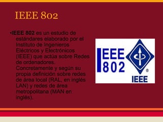 IEEE 802
•IEEE 802 es un estudio de
estándares elaborado por el
Instituto de Ingenieros
Eléctricos y Electrónicos
(IEEE) que actúa sobre Redes
de ordenadores.
Concretamente y según su
propia definición sobre redes
de área local (RAL, en inglés
LAN) y redes de área
metropolitana (MAN en
inglés).

 