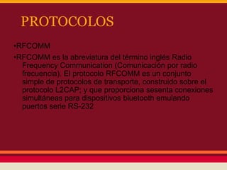 PROTOCOLOS
•RFCOMM
•RFCOMM es la abreviatura del término inglés Radio
Frequency Communication (Comunicación por radio
frecuencia). El protocolo RFCOMM es un conjunto
simple de protocolos de transporte, construido sobre el
protocolo L2CAP; y que proporciona sesenta conexiones
simultáneas para dispositivos bluetooth emulando
puertos serie RS-232

 